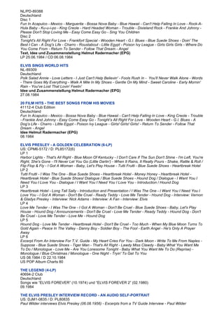 NL/PD-89388
Deutschland
Disc 1
Fun In Acapulco - Mexico - Marguerita - Bossa Nova Baby - Blue Hawaii - Can't Help Falling In Love - Rock-A-
Hula Baby - Ku-u-i-po - King Creole - Hard Headed Woman - Trouble - Dixieland Rock - Frankie And Johnny -
Please Don't Stop Loving Me - Easy Come Easy Go - Sing You Children
Disc 2
Tonight's All Right For Love - Frankfort Special - Wooden Heart - G.I. Blues - Blue Suede Shoes - Doin' The
Best I Can - A Dog's Life - Charro - Roustabout - Little Egypt - Poison Ivy League - Girls Girls Girls - Where Do
You Come From - Return To Sender - Follow That Dream - Angel
Text, Idee und Zusammenstellung Helmut Radermacher (EPG)
LP 25.06.1984 / CD 06.08.1984

ELVIS SINGS WORLD HITS
NL-89309
Deutschland
Polk Salad Annie - Love Letters - I Just Can't Help Believin' - Fools Rush In - You'll Never Walk Alone - Words
- There Goes My Everything - Walk A Mile In My Shoes - Gentle On My Mind - Sweet Caroline - Early Mornin'
Rain - You've Lost That Lovin' Feelin'
Idee und Zusammenstellung Helmut Radermacher (EPG)
27.08.1984

20 FILM HITS - THE BEST SONGS FROM HIS MOVIES
41112-4 Club Edition
Deutschland
Fun In Acapulco - Mexico - Bossa Nova Baby - Blue Hawaii - Can't Help Falling In Love - King Creole - Trouble
- Frankie And Johnny - Easy Come Easy Go - Tonight’s All Right For Love - Wooden Heart - G.I. Blues - A
Dog’s Life - Charro - Little Egypt - Poison Ivy League - Girls! Girls! Girls! - Return To Sender - Follow That
Dream - Angel
Idee Helmut Radermacher (EPG)
08.1984

ELVIS PRESLEY - A GOLDEN CELEBRATION (6-LP)
US: CPM6-5172 / D: PL85172(6)
LP 1
Harbor Lights - That's All Right - Blue Moon Of Kentucky - I Don't Care If The Sun Don't Shine - I'm Left, You're
Right, She's Gone - I'll Never Let You Go (Little Darlin') - When It Rains, It Really Pours - Shake, Rattle & Roll /
Flip Flop & Fly - I Got A Woman - Baby, Let's Play House - Tutti Frutti - Blue Suede Shoes - Heartbreak Hotel
LP 2
Tutti Frutti - I Was The One - Blue Suede Shoes - Heartbreak Hotel - Money Honey - Heartbreak Hotel -
Heartbreak Hotel - Blue Suede Shoes/ Dialogue / Blue Suede Shoes - Hound Dog / Dialogue - I Want You I
Need You I Love You - Dialogue / I Want You I Need You I Love You - Introduction / Hound Dog
LP 3
Heartbreak Hotel - Long Tall Sally - Introduction and Presentation / I Was The One - I Want You I Need You I
Love You - I Got A Woman - Don't Be Cruel - Ready Teddy - Love Me Tender - Hound Dog - Interview: Vernon
& Gladys Presley - Interview: Nick Adams - Interview: A Fan - Interview: Elvis
LP 4
Love Me Tender - I Was The One - I Got A Woman - Don't Be Cruel - Blue Suede Shoes - Baby, Let's Play
House - Hound Dog / Announcements - Don't Be Cruel - Love Me Tender - Ready Teddy - Hound Dog - Don't
Be Cruel - Love Me Tender - Love Me - Hound Dog
LP 5
Hound Dog - Love Me Tender - Heartbreak Hotel - Don't Be Cruel - Too Much - When My Blue Moon Turns To
Gold Again - Peace In The Valley - Danny Boy - Soldier Boy - The Fool - Earth Angel - He's Only A Prayer
Away
LP 6
Excerpt From An Interview For T.V. Guide - My Heart Cries For You - Dark Moon - Write To Me From Naples -
Suppose - Blue Suede Shoes - Tiger Man - That's All Right - Lawdy Miss Clawdy - Baby What You Want Me
To Do / Monologue - Love Me - Are You Lonesome Tonight - Baby What You Want Me To Do (Reprise) -
Monologue / Blue Christmas / Monologue - One Night - Tryin' To Get To You
US 08.1984 / D 22.10.1984
US POP Album Charts 80

THE LEGEND (4-LP)
40694-2 Club
Deutschland
Songs wie “ELVIS FOREVER” (10.1974) und “ELVIS FOREVER 2” (02.1980)
09.1984

THE ELVIS PRESLEY INTERVIEW RECORD - AN AUDIO SELF-PORTRAIT
US: DJM1-0835 / D: PL80835
Paul Wilder interviews Elvis Presley (06.08.1956) - Excerpts from a TV Guide Interview - Paul Wilder
 