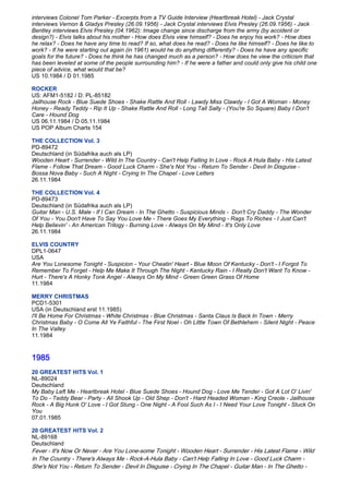 interviews Colonel Tom Parker - Excerpts from a TV Guide Interview (Heartbreak Hotel) - Jack Crystal
interviews Vernon & Gladys Presley (26.09.1956) - Jack Crystal interviews Elvis Presley (26.09.1956) - Jack
Bentley interviews Elvis Presley (04.1962): Image change since discharge from the army (by accident or
design?) - Elvis talks about his mother - How does Elvis view himself? - Does he enjoy his work? - How does
he relax? - Does he have any time to read? If so, what does he read? - Does he like himself? - Does he like to
work? - If he were starting out again (in 1961) would he do anything differently? - Does he have any specific
goals for the future? - Does he think he has changed much as a person? - How does he view the criticism that
has been leveled at some of the people surrounding him? - If he were a father and could only give his child one
piece of advice, what would that be?
US 10.1984 / D 01.1985

ROCKER
US: AFM1-5182 / D: PL-85182
Jailhouse Rock - Blue Suede Shoes - Shake Rattle And Roll - Lawdy Miss Clawdy - I Got A Woman - Money
Honey - Ready Teddy - Rip It Up - Shake Rattle And Roll - Long Tall Sally - (You're So Square) Baby I Don't
Care - Hound Dog
US 06.11.1984 / D 05.11.1984
US POP Album Charts 154

THE COLLECTION Vol. 3
PD-89472
Deutschland (in Südafrika auch als LP)
Wooden Heart - Surrender - Wild In The Country - Can't Help Falling In Love - Rock A Hula Baby - His Latest
Flame - Follow That Dream - Good Luck Charm - She's Not You - Return To Sender - Devil In Disguise -
Bossa Nova Baby - Such A Night - Crying In The Chapel - Love Letters
26.11.1984

THE COLLECTION Vol. 4
PD-89473
Deutschland (in Südafrika auch als LP)
Guitar Man - U.S. Male - If I Can Dream - In The Ghetto - Suspicious Minds - Don't Cry Daddy - The Wonder
Of You - You Don't Have To Say You Love Me - There Goes My Everything - Rags To Riches - I Just Can't
Help Believin' - An American Trilogy - Burning Love - Always On My Mind - It's Only Love
26.11.1984

ELVIS COUNTRY
DPL1-0647
USA
Are You Lonesome Tonight - Suspicion - Your Cheatin' Heart - Blue Moon Of Kentucky - Don't - I Forgot To
Remember To Forget - Help Me Make It Through The Night - Kentucky Rain - I Really Don't Want To Know -
Hurt - There's A Honky Tonk Angel - Always On My Mind - Green Green Grass Of Home
11.1984

MERRY CHRISTMAS
PCD1-5301
USA (in Deutschland erst 11.1985)
I'll Be Home For Christmas - White Christmas - Blue Christmas - Santa Claus Is Back In Town - Merry
Christmas Baby - O Come All Ye Faithful - The First Noel - Oh Little Town Of Bethlehem - Silent Night - Peace
In The Valley
11.1984


1985
20 GREATEST HITS Vol. 1
NL-89024
Deutschland
My Baby Left Me - Heartbreak Hotel - Blue Suede Shoes - Hound Dog - Love Me Tender - Got A Lot O' Livin'
To Do - Teddy Bear - Party - All Shook Up - Old Shep - Don't - Hard Headed Woman - King Creole - Jailhouse
Rock - A Big Hunk O' Love - I Got Stung - One Night - A Fool Such As I - I Need Your Love Tonight - Stuck On
You
07.01.1985

20 GREATEST HITS Vol. 2
NL-89168
Deutschland
Fever - It's Now Or Never - Are You Lone-some Tonight - Wooden Heart - Surrender - His Latest Flame - Wild
In The Country - There's Always Me - Rock-A-Hula Baby - Can't Help Falling In Love - Good Luck Charm -
She's Not You - Return To Sender - Devil In Disguise - Crying In The Chapel - Guitar Man - In The Ghetto -
 