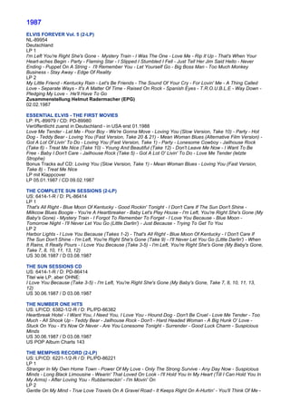 1987
ELVIS FOREVER Vol. 5 (2-LP)
NL-89954
Deutschland
LP 1
I'm Left You're Right She's Gone - Mystery Train - I Was The One - Love Me - Rip It Up - That's When Your
Heart-aches Begin - Party - Flaming Star - I Slipped I Stumbled I Fell - Just Tell Her Jim Said Hello - Never
Ending - Puppet On A String - I'll Remember You - Let Yourself Go - Big Boss Man - Too Much Monkey
Business - Stay Away - Edge Of Reality
LP 2
My Little Friend - Kentucky Rain - Let's Be Friends - The Sound Of Your Cry - For Lovin' Me - A Thing Called
Love - Separate Ways - It's A Matter Of Time - Raised On Rock - Spanish Eyes - T.R.O.U.B.L.E - Way Down -
Pledging My Love - He'll Have To Go
Zusammenstellung Helmut Radermacher (EPG)
02.02.1987

ESSENTIAL ELVIS - THE FIRST MOVIES
LP: PL-89979 / CD: PD-89980
Veröffentlicht zuerst in Deutschland - in USA erst 01.1988
Love Me Tender - Let Me - Poor Boy - We're Gonna Move - Loving You (Slow Version, Take 10) - Party - Hot
Dog - Teddy Bear - Loving You (Fast Version, Take 20 & 21) - Mean Woman Blues (Alternative Film Version) -
Got A Lot Of Livin' To Do - Loving You (Fast Version, Take 1) - Party - Lonesome Cowboy - Jailhouse Rock
(Take 6) - Treat Me Nice (Take 10) - Young And Beautiful (Take 12) - Don't Leave Me Now - I Want To Be
Free - Baby I Don't Care - Jailhouse Rock (Take 5) - Got A Lot O' Livin' To Do - Love Me Tender (letzte
Strophe)
Bonus Tracks auf CD: Loving You (Slow Version, Take 1) - Mean Woman Blues - Loving You (Fast Version,
Take 8) - Treat Me Nice
LP mit Klappcover
LP 05.01.1987 / CD 09.02.1987

THE COMPLETE SUN SESSIONS (2-LP)
US: 6414-1-R / D: PL-86414
LP 1
That's All Right - Blue Moon Of Kentucky - Good Rockin' Tonight - I Don't Care If The Sun Don't Shine -
Milkcow Blues Boogie - You're A Heartbreaker - Baby Let's Play House - I'm Left, You're Right She's Gone (My
Baby's Gone) - Mystery Train - I Forgot To Remember To Forget - I Love You Because - Blue Moon -
Tomorrow Night - I'll Never Let You Go (Little Darlin') - Just Because - Trying To Get To You
LP 2
Harbor Lights - I Love You Because (Takes 1-2) - That's All Right - Blue Moon Of Kentucky - I Don't Care If
The Sun Don't Shine - I'm Left, You're Right She's Gone (Take 9) - I'll Never Let You Go (Little Darlin') - When
It Rains, It Really Pours - I Love You Because (Take 3-5) - I'm Left, You're Right She's Gone (My Baby's Gone,
Take 7, 8, 10, 11, 13, 12)
US 30.06.1987 / D 03.08.1987

THE SUN SESSIONS CD
US: 6414-1-R / D: PD-86414
Titel wie LP, aber OHNE:
I Love You Because (Take 3-5) - I'm Left, You're Right She's Gone (My Baby's Gone, Take 7, 8, 10, 11, 13,
12)
US 30.06.1987 / D 03.08.1987

THE NUMBER ONE HITS
US: LP/CD: 6382-1/2-R / D: PL/PD-86382
Heartbreak Hotel - I Want You, I Need You, I Love You - Hound Dog - Don't Be Cruel - Love Me Tender - Too
Much - All Shook Up - Teddy Bear - Jailhouse Rock - Don't - Hard Headed Woman - A Big Hunk O' Love -
Stuck On You - It's Now Or Never - Are You Lonesome Tonight - Surrender - Good Luck Charm - Suspicious
Minds
US 30.06.1987 / D 03.08.1987
US POP Album Charts 143

THE MEMPHIS RECORD (2-LP)
US: LP/CD: 6221-1/2-R / D: PL/PD-86221
LP 1
Stranger In My Own Home Town - Power Of My Love - Only The Strong Survive - Any Day Now - Suspicious
Minds - Long Black Limousine - Wearin' That Loved On Look - I'll Hold You In My Heart (Till I Can Hold You In
My Arms) - After Loving You - Rubberneckin' - I'm Movin' On
LP 2
Gentle On My Mind - True Love Travels On A Gravel Road - It Keeps Right On A-Hurtin' - You'll Think Of Me -
 