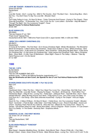 LOVE ME TENDER - ROMANTIC ELVIS (2-LP/ CD)
Ariola CD-353150
Deutschland
LP 1
Love Me Tender - Don't - Loving You - Wild In The Country - Doin' The Best I Can - Some-thing Blue - She's
Not You - You Don't Have To Say You Love Me - Wooden Heart
LP 2
Can't Help Falling In Love - It's Now Or Never - Today Tomorrow And Forever - Crying In The Chapel - There
Goes My Everything - I'll Remember You - And I Love You So - Love Letters - Surrender - Help Me Make It
Through The Night - Are You Lonesome Tonight? - Fever
Special Thanks To Helmut Radermacher
20.08.1987

BLUE HAWAII (CD)
ND-83683
Titel wie Original LP von 1961
"Flash Cover" Special Price
Deutschland 28.09.1987 / 1988 ohne Flash Cover (CD in Japan bereits 1985, in USA erst 1990)

I WISH YOU A MERRY CHRISTMAS (CD)
ND-89474
Deutschland
O Come All Ye Faithful - The First Noel - On A Snowy Christmas Night - Winter Wonderland - The Wonderful
World Of Christmas - It Won't Seem Like Christmas - Santa Claus Is Back In Town - White Christmas - Here
Comes Santa Claus - I'll Be Home For Christmas - Blue Christmas - Santa Bring My Baby Back - I'll Be Home
On Christmas Day - If I Get Home On Christmas Day - Holly Leaves And Christmas Trees - Merry Christmas
Baby - Silver Bells - O Little Town Of Bethlehem - Silent Night - Peace In The Valley - I Believe - Take My
Hand Precious Lord - It Is No Secret
07.12.1987



1988
THE NO. 1 HITS
NL/ND-90203
Deutschland
Titel wie THE NUMBER ONE HITS
anderes Cover, "1 DM an die Stiftung Deutsche Jugendmarke e.V."
Idee der Briefmarke auf dem Cover, der Spende für die LP und Text Helmut Radermacher (EPG)
1988

50 WORLDWIDE GOLD HITS VOLUME 1- Part 1&2 (2-CD)
6401-2-R
USA
PART 1
Heartbreak Hotel - I Was The One - I Want You I Need You I Love You - Hound Dog - Don't Be Cruel - Any
Way You Want Me - Love Me Tender - Playing For Keeps - Too Much - All Shook Up - That's When Your
Heartaches Begin - I Beg Of You - Loving You - Teddy bear - Jailhouse Rock - Treat Me Nice - Don't - Hard
Headed Woman - Wear My Ring Around Your Neck - A Big Hunk O' Love - Ain't That Loving You Baby - A
Fool Such As I - I Got Stung - Elvis Sails (Interview Ausschnitt) - Crying In The Chapel - Viva Las Vegas
PART 2
Stuck On You - A Mess Of Blues - It's Now Or Never - I Gotta Know - Are You Lonesome Tonight - Wooden
Heart - Surrender - I Feel So Bad - Little Sister - Can't Help Falling In Love - Rock-A-Hula Baby - Good Luck
Charm - Anything That's Part Of You (Take 9) - She's Not You - Where Do You Come From - Return To
Sender - One Broken Heart For Sale - Bossa Nova Baby - Devil In Disguise - Kissin' Cousins - If I Can Dream -
Don't Cry Daddy - In The Ghetto - Kentucky Rain - Suspicious Minds
1988

ESSENTIAL ELVIS - THE FIRST MOVIES
CD: 6738-1-R / LP: 6738-2-R
USA
Titel wie Deutschland, 1987
01.1988

ELVIS ARON PRESLEY "FOREVER"
PDC2-1185
USA
Blue Hawaii - Hawaiian Wedding Song - No More - Early Mornin' Rain - Pieces Of My Life - I Can Help -
Bringin' It Back - Green, Green Grass Of Home - Mean Woman Blues - Loving You - Got A Lot O' Livin' To Do
 