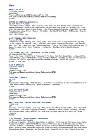 1989
RARE ELVIS Vol. 2
Club Edition 18559-5
Deutschland
Wiederveröffentlichung auf CD, Songs wie LP von 1983
Text, Idee und Zusammenstellung Helmut Radermacher (EPG)
01.1989

STEREO '57, ESSENTIAL ELVIS VOL. 2
CD: 9589-1-R / LP: PL90250
I Beg Of You - Is It So Strange - Have I Told You Lately That I Love You - It Is No Secret - Blueberry Hill -
Mean Woman Blues - Peace In The Valley - Have I Told You Lately That I Love You - Blueberry Hill - That's
When Your Heartaches Begin - Is It So Strange - I Beg Of You - Peace In The Valley - Have I Told You Lately
That I Love You - I Beg Of You - I Believe - Tell Me Why - Got A Lot O' Livin' To Do - All Shook Up - Take My
Hand, Precious Lord
US 02.1989 / D 02.01.1989

ELVIS PRESLEY: 1954 - 1965 (2-LP)
Time Life STL-126
Good Rockin' Tonight - Mystery Train - Money Honey - Blue Suede Shoes - Lawdy Miss Clawdy - My Baby
Left Me - Anyway You Want Me - Party - Loving You - That's When Your Heartaches Begin - Treat Me Nice -
Baby I Don't Care - I Need Your Love Tonight - I Got Stung - Crying In The Chapel - Such A Night - A Mess Of
Blues - His Latest Flame - Return To Sender - I Feel So Bad - Good Luck Charm - Devil In Disguise
02.1989

ELVIS GOSPEL 1957 - 1971 "KNOWN ONLY TO HIM" (CD/LP)
US: 9586-1/2-R / D: PD/PL90355
Peace In The Valley - Take My Hand, Precious Lord - I'm Gonna Walk Dem Golden Stairs - I Believe In The
Man In The Sky - Joshua Fit The Battle - Swing Down Sweet Chariot - Stand By Me - Run On - Where Could I
Go But To The Lord - So High - We Call On Him - Lead Me, Guide Me - Known Only To Him
04.1989 / D 19.06.1989

ELVIS IN GERMANY
Club Edition 18565-2
Deutschland
Titel wie LP von 01.1982
Text, Idee und Zusammenstellung Helmut Radermacher (EPG)
04.1989

CHRISTMAS CLASSICS
9801-2-R
USA
Blue Christmas - Silent Night - White Christmas - I'll Be Home For Christmas - O Little Town Of Bethlehem - O
Come, All Ye Faithful - The First Noel - Winter Wonderland - Silver Bells
07.1989

ELVIS SINGS THE BLUES
Club Edition 18574-4
Deutschland
Titel wie LP von 02.1984
Text, Idee und Zusammenstellung Helmut Radermacher (EPG)
08.1989

AN ELVIS DOUBLE FEATURE: SPEEDWAY, CLAMBAKE
PPDC2-1250
USA
Speedway - There Ain't Nothing Like A Song - Who Are You (Who Am I) - Let Yourself Go - Your Groovy Self -
Western Union - Goin' Home - Suppose - Guitar Man - Clambake - A House That Has Everything - Hey, Hey,
Hey - The Girl I Never Loved - How Can You Loose What You Never Had - Big Boss Man - Just Call Me
Lonesome
09.1989

ELVIS PRESLEY - THE MILLION DOLLAR QUARTET
US: 2023-1/2-R / D: PL/PD-90465
You Belong To My Heart - When God Dips His Love In My Heart - Just A Little Talk With Jesus - Jesus Walked
That Lonesome Valley - I Shall Not Be Moved - Peace In The Valley - Down By The Riverside - I'm With A
Crowd But So Alone - Farther Along - Blessed Jesus (Hold My Hand) - As We Travel Along On The Jericho
Road - I Just Can't Make It By Myself - Little Cabin Home On The Hill - Summertime Is Past And Gone - I Hear
A Sweet Voice Calling - Sweetheart You Done Me Wrong - Keeper Of The Key (Carl Perkins) - Crazy Arms -
 