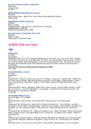 Are You Lonesome Tonight / I Gotta Know
8994-2-RH
Jukebox Single
01.1989

MEAN WOMAN BLUES (Maxi-CD und Vinyl)
PD-49474
Mean Woman Blues - I Beg Of You - Party - Mean Woman Blues (Dub Version)
England 1989

HEARTBREAK HOTEL (3”/8cm CD)
PD43381
Made in Austria
Heartbreak Hotel - I Was The One - Don’t Be Cruel - Hound Dog
weltweit erste 3” / 8cm CD
Deutschland und Österreich 02.1989

One night with you / Guitar Man (3”/8cm CD)
PD43381
Made in Austria
Deutschland und Österreich 1989



ALBEN (CDs und Vinyl)
1980
RARE ELVIS
PL-42935
Deutschland
Early Mornin' Rain (14.01.1973) - Hawaiian Wedding Song (14.01.1973) - Ku-u-i-po (14.01.1973) - No More
(14.01.1973) - It's Only Love - Come What May - I'm Yours - The First Time Ever I Saw Your Face - Patch It
Up - Don't Cry Daddy - High Heel Sneakers - Lover Doll - Doncha' Think It's Time - The Sound Of Your Cry -
Elvis Sails: Press Interview (22.09.1958) -Newsreel Interview (22.09.1958) - Pat Hernon Interviews Elvis
(22.09.1958)
Text, Idee und Zusammenstellung Helmut Radermacher (EPG)
07.01.1980

ELVIS FOREVER Vol. 2 (2-LP)
CL-42853
Deutschland
LP 1
Don't Be Cruel - I Want You I Need You I Love You - Too Much - Loving You - Treat Me Nice - I Beg Of You -
Ain't That Loving You Baby - Wear My Ring Around Your Neck - Such A Night - A Mess Of Blues - I Gotta
Know - Kiss Me Quick - Little Sister - No More - I Feel So Bad - King Of The Whole Wide World - Easy
Question
LP 2
Bossa Nova Baby - Mexico - Witchcraft - What'd I Say - Kissin' Cousins - Viva Las Vegas - Ask Me - It Hurts
Me - I've Lost You - I Just Can't Help Believin' - Love Letters - You Don't Have To Say You Love Me - The
Wonder Of You - Burning Love - My Way
11.02.1980

ELVIS ARON PRESLEY (8-LP)
US: CPL8-3699-1 / D: PL-83699
LP 1
Heartbreak Hotel - Long Tall Sally - Blue Suede Shoes - Money Honey - An Elvis Monologue
LP 2
Heartbreak Hotel - All Shook Up - (Now And Then There's) A fool Such As I - I Got A Woman - Love Me -
Introductions - Such A Night - Reconsider Baby - I Need Your Love Tonight - That's All Right - Don't Be Cruel -
One Night - Are You Lonesome Tonight - It's Now Or Never - Swing Down Sweet Chariot - Hound Dog
LP 3
They Remind Me Too Much Of You - Tonight Is So Right For Love - Follow That Dream - Wild In The Country -
Datin' - Shoppin' Around - Can't Help Falling In Love - A Dog's Life - I'm Falling In Love Tonight - Thanks To
The Rolling Sea
LP 4
Jailhouse Rock - Suspicious Minds - Lawdy Miss Clawdy / Baby What You Want Me To Do - Blue Christmas -
You Gave Me A Mountain - Welcome To My World - Trying To Get To You - I'll Remember You - My Way
LP 5
Polk Salad Annie - You've Lost That Lovin' Feelin' - Sweet Caroline - Kentucky Rain - Are You Lonesome
 