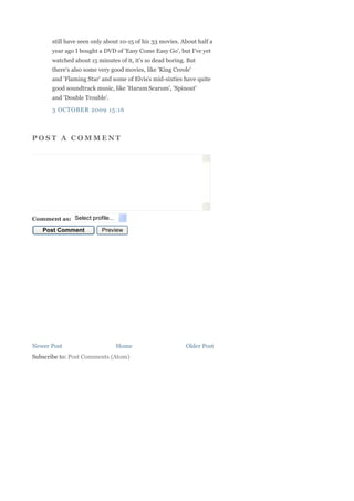 still have seen only about 10-15 of his 33 movies. About half a
       year ago I bought a DVD of 'Easy Come Easy Go', but I've yet
       watched about 15 minutes of it, it's so dead boring. But
       there's also some very good movies, like 'King Creole'
       and 'Flaming Star' and some of Elvis's mid-sixties have quite
       good soundtrack music, like 'Harum Scarum', 'Spinout'
       and 'Double Trouble'.

       3 OCTOBER 2009 15:16



POST A COMMENT




Comment as: Select profile...
   Post Comment           Preview




Newer Post                      Home                       Older Post
Subscribe to: Post Comments (Atom)
 
