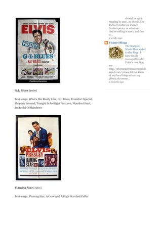 should be up &
                                                                     running by 2011, as should The
                                                                     Turner Centre (or Turner
                                                                     Contemporary or whatever
                                                                     they're calling it now), and this
                                                                     w...
                                                                     3 weeks ago
                                                                     Thanet Blogs
                                                                                    The Margate
                                                                                    Music Man added
                                                                                    to this blog - I
                                                                                    have finally
                                                                                    managed to add
                                                                                    Peter’s new blog
                                                                     see
                                                                     http://themargatemusicman.blo
                                                                     gspot.com/ please let me know
                                                                     of any local blogs attracting
                                                                     plenty of comme...
                                                                     2 months ago


G.I. Blues (1960)


Best songs: What's She Really Like, G.I. Blues, Frankfort Special,
Shoppin' Around, Tonight Is So Right For Love, Wooden Heart,
Pocketful Of Rainbows




Flaming Star (1960)


Best songs: Flaming Star, A Cane And A High Starched Collar
 