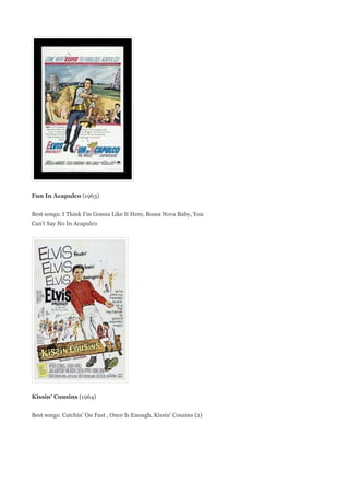 Fun In Acapulco (1963)


Best songs: I Think I'm Gonna Like It Here, Bossa Nova Baby, You
Can't Say No In Acapulco




Kissin' Cousins (1964)


Best songs: Catchin' On Fast , Once Is Enough, Kissin' Cousins (2)
 