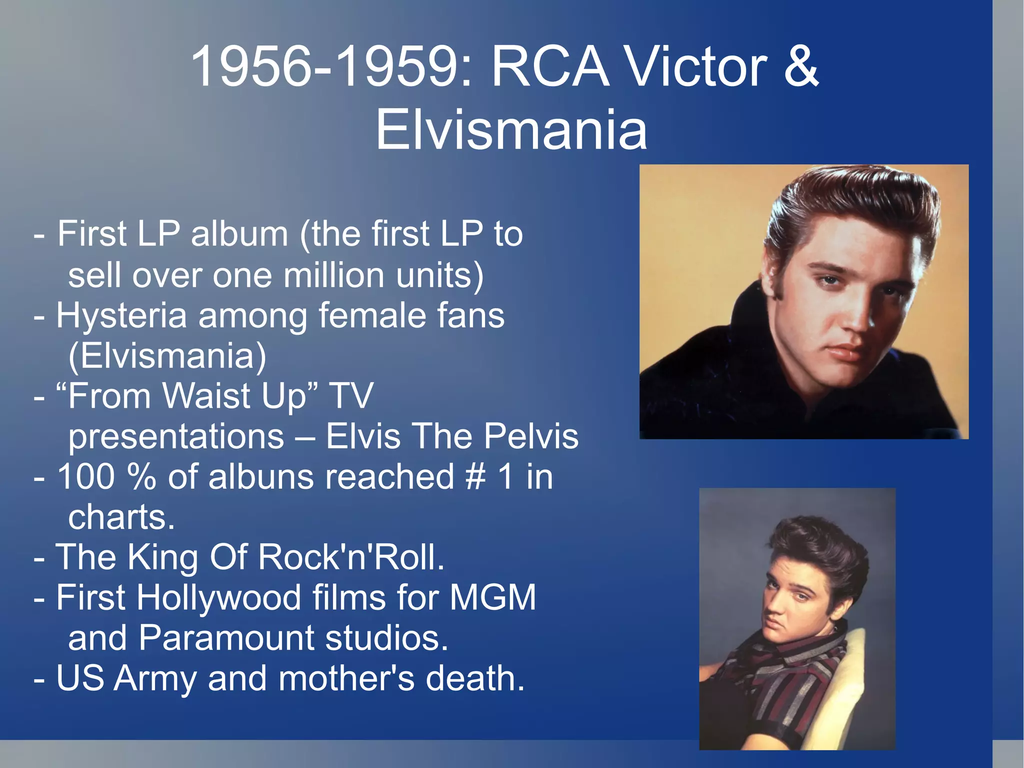 1956-1959: RCA Victor &
               Elvismania
- First LP album (the first LP to
   sell over one million units)
- Hysteria among female fans
   (Elvismania)
- “From Waist Up” TV
   presentations – Elvis The Pelvis
- 100 % of albuns reached # 1 in
   charts.
- The King Of Rock'n'Roll.
- First Hollywood films for MGM
   and Paramount studios.
- US Army and mother's death.
 