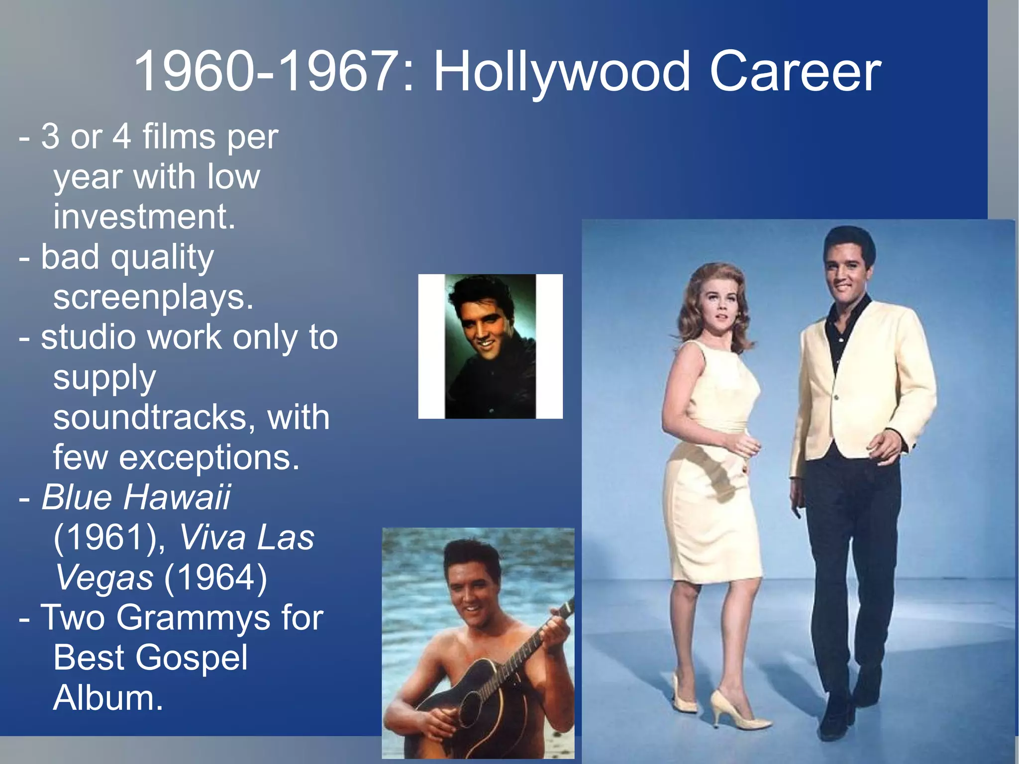 1960-1967: Hollywood Career
- 3 or 4 films per
   year with low
   investment.
- bad quality
   screenplays.
- studio work only to
   supply
   soundtracks, with
   few exceptions.
- Blue Hawaii
   (1961), Viva Las
   Vegas (1964)
- Two Grammys for
   Best Gospel
   Album.
 