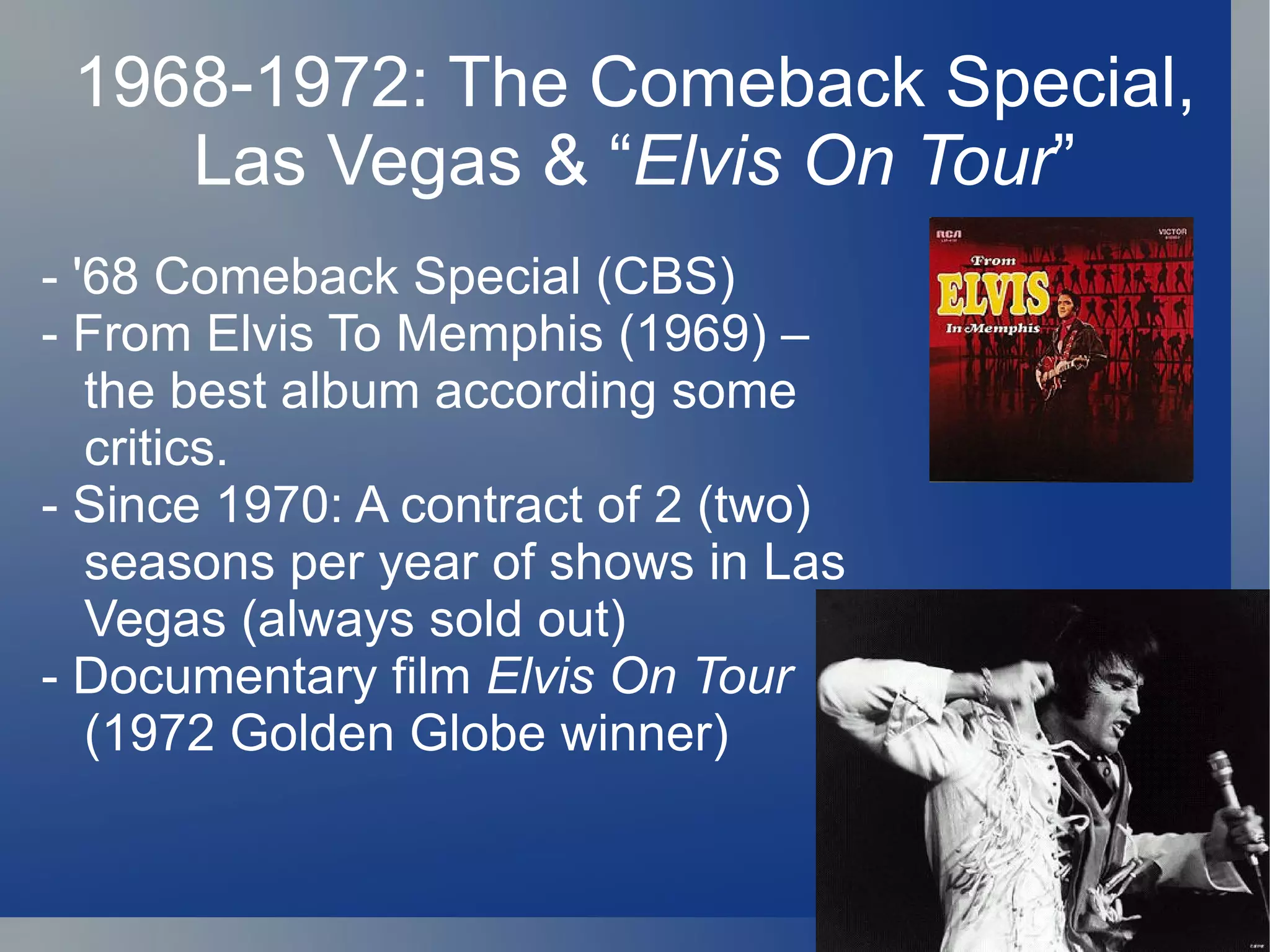1968-1972: The Comeback Special,
    Las Vegas & “Elvis On Tour”
- '68 Comeback Special (CBS)
- From Elvis To Memphis (1969) –
   the best album according some
   critics.
- Since 1970: A contract of 2 (two)
   seasons per year of shows in Las
   Vegas (always sold out)
- Documentary film Elvis On Tour
   (1972 Golden Globe winner)
 