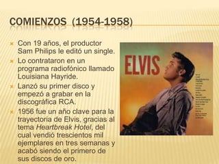 COMIENZOS (1954-1958)
 Con 19 años, el productor
Sam Philips le editó un single.
 Lo contrataron en un
programa radiofónico llamado
Louisiana Hayride.
 Lanzó su primer disco y
empezó a grabar en la
discográfica RCA.
 1956 fue un año clave para la
trayectoria de Elvis, gracias al
tema Heartbreak Hotel, del
cual vendió trescientos mil
ejemplares en tres semanas y
acabó siendo el primero de
sus discos de oro.
 