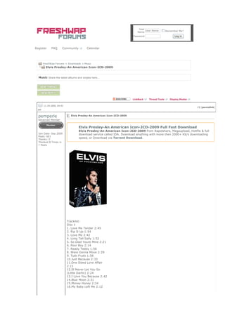 User
                                                                                User Name        Remember Me?
                                                                          Name
                                                                       Password                        Log in




Register     FAQ       Community        Calendar




       FreshWap Forums > Downloads > Music
         Elvis Presley-An American Icon-2CD-2009


  Music Share the latest albums and singles here...




                                                                       LinkBack   Thread Tools      Display Modes

       11-29-2009, 04:43
                                                                                                                    #1 (permalink)
  AM

  pemperle                   Elvis Presley-An American Icon-2CD-2009
  Advanced Member


                                   Elvis Presley-An American Icon-2CD-2009 Full Fast Download
                                   Elvis Presley-An American Icon-2CD-2009 from Rapidshare, Megaupload, Hotfile & full
  Join Date: Sep 2009              download service called IDA. Download anything with more then 2000+ Kb/s downloading
  Posts: 601
  Thanks: 0
                                   speed, or Download via Torrent Download.
  Thanked 8 Times in
  7 Posts




                           Tracklist:
                           Disc 1
                           1. Love Me Tender 2:45
                           2. Rip It Up 1:54
                           3. Love Me 2:42
                           4. Long Tall Sally 1:52
                           5. So Glad Youre Mine 2:21
                           6. Poor Boy 2:14
                           7. Ready Teddy 1:56
                           8. Were Gonna Move 2:29
                           9. Tutti Frutti 1:58
                           10.Just Because 2:33
                           11.One Sided Love Affair
                           2:11
                           12.Ill Never Let You Go
                           (Little Darlin) 2:24
                           13.I Love You Because 2:42
                           14.Blue Moon 2:31
                           15.Money Honey 2:34
                           16.My Baby Left Me 2:12
 