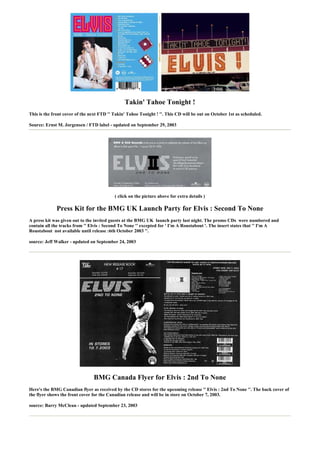 Takin' Tahoe Tonight !
This is the front cover of the next FTD '' Takin' Tahoe Tonight ! ''. This CD will be out on October 1st as scheduled.

Source: Ernst M. Jorgensen / FTD label - updated on September 29, 2003




                                           ( click on the picture above for extra details )

             Press Kit for the BMG UK Launch Party for Elvis : Second To None
A press kit was given out to the invited guests at the BMG UK launch party last night. The promo CDs were numbered and
contain all the tracks from '' Elvis : Second To None '' excepted for ' I'm A Roustabout '. The insert states that '' I'm A
Roustabout not available until release :6th October 2003 ''.

source: Jeff Walker - updated on September 24, 2003




                                BMG Canada Flyer for Elvis : 2nd To None
Here's the BMG Canadian flyer as received by the CD stores for the upcoming release '' Elvis : 2nd To None ''. The back cover of
the flyer shows the front cover for the Canadian release and will be in store on October 7, 2003.

source: Barry McClean - updated September 23, 2003
 