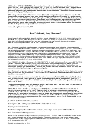 All 30 tracks on ELVIS 2ND TO NONE have been mixed and mastered from the original master tapes for optimum sound
quality. This year’s album will include such classics as That’s All Right, Viva Las Vegas, Blue Suede Shoes, I Want You, I Need
You I Love You, Always on My Mind and Don’t Cry Daddy. Plus the recently announced, previously unreleased I’m A
Roustabout. Oakenfold’s remix of Rubberneckin’ is sure to be well received among today’s generation of music fans and further
demonstrates the legacy of Presley’s music.

BMG is the global music division of Bertelsmann AG, one of the world's leading media companies. BMG owns more than 200
record labels in 41 countries including Ariola, Arista Records, J Records, Jive Records, BMG Heritage, RCA Records and RCA
Label Group - Nashville. BMG Strategic Marketing Group is a new fully integrated organization for the U.S. that brings together
BMG Heritage, BMG Special Products, Strategic Marketing and Direct Response TV as well as key support services including
Business Affairs, Finance and Music Licensing. This combined structure of the BMG Strategic Marketing Group offers
tremendous benefit to BMG and its businesses by increasing coordination amongst various teams and business units responsible
for all levels of exploitation, across product lines and across labels.

source: EPE - updated September 17, 2003



                                       Lost Elvis Presley Song Discovered!

Found Track, I’m A Roustabout, To Be Added To BMG/RCA Records Release ELVIS 2ND TO NONE Due Out On October 7th.
New York, NY (August 15, 2003) - Nearly 26 years after the death of Elvis Presley, his longtime musical home, BMG/RCA, has
unearthed a never-before-heard, entirely new song - I’m A Roustabout. This unprecedented discovery will be added to
BMG/RCA’s upcoming release ELVIS 2ND TO NONE due out on October 7th.


I’m A Roustabout was originally commissioned and written for the film Roustabout (1964) by longtime Presley collaborators
Winfield Scott and Otis Blackwell, but was never used. Rather, a completely different song written by the team Giant/Baum/Kaye
was recorded for the film and eventually became the title song for both the movie and the # 1 album. An off hand remark from
songwriter Winfield Scott to a journalist in New Jersey in 2003, started the ball rolling on discovering this lost track. When the
same journalist interviewed BMG/RCA’s producer/researcher Ernst Mikael Jørgensen he mentioned that he’d talked to a
songwriter who had an unreleased Elvis song. As soon as the journalist mentioned Winfield’s name, Jørgensen instantly
recognized he was referring to the long lost Roustabout, originally rejected by movie producer Hal Wallis. Winfield Scott had
found the original acetate in the basement of his New Jersey home, and was quite happy to play it over the phone to Jørgensen
and subsequently grant BMG/RCA access to the recording.

Now, BMG/RCA will add I’m A Roustabout to ELVIS 2ND TO NONE, the highly anticipated new Presley release. ELVIS 2ND TO
NONE is a compilation of #1 singles, fan favorites and career milestones representing a broader range of Elvis’ talents and
featuring multiple musical genres including R & B, rock ‘n roll, pop, country, dance and rockabilly. The album features a
Rubberneckin’ produced by DJ Paul Oakenfold – one of the most acclaimed remixers in music history, and has been mixed and
mastered from the original master tapes for optimum sound quality.

I’m A Roustabout is an up-tempo, tongue-in-cheek, R&B style pop song and has all the sparkle of a 1964 hit single and it remains a
great track to this day. With its inclusion on ELVIS 2ND TO NONE, I’m A Roustabout will finally have a chance to become the hit
it could have been back in 1964.

“I’m A Roustabout is truly one of the most incredible discoveries of modern music,” said Joe DiMuro, Executive Vice President,
BMG Strategic Marketing Group. “Rarely do we find any unreleased material for an artist of Elvis’s caliber, and to have a
complete track is even more unique. We are thrilled to be able to share this gift with music lovers throughout the world through
ELVIS 2ND TO NONE.”

“It’s very gratifying for me to finally have this song be released,” said Winfield Scott. “I hope that it brings Elvis fans as much joy
as it did for me and Otis when we originally wrote it. Enjoy!”

ELVIS 2ND TO NONE is the follow up to the highly successful 2002 release, ELV1S 30 #1 HITS, which reached No. 1 in 26
territories worldwide, including the U.S. where it was a chart topper for three weeks. Over nine million albums were sold
worldwide with 3.5 million in the U.S. Among the hits was the No. 1 remix of A Little Less Conversation produced by DJ JXL,
which went to No. 1 in 26 countries including the US and Great Britain. That feat pushed Elvis past the Beatles for most No. 1 hits
in the UK. Following the album’s release, a television special, Elvis Lives aired on NBC Thanksgiving night and the special
claimed the all important 18-34 demographic for the hour. Furthermore, the ELV1S 30 #1 HITS DVD audio debuted at No. 1 in
the sales charts upon its release.

Q & A With Winfield Scott About I’m a Roustabout

Following is the Q & A with Winfield Scott BMG/RCA has distributed to the media:

How did you start in the business?

I started in a vocal group called The Cues and we worked for Ahmet Ertegun on some sessions with LaVern Baker.

What was the first successful song you wrote?

I wrote Tweedle Dee for LaVern. I presented parts of it to Ertegun during a rehearsal, and he played it for LaVern. She liked it
and I brought in the whole song the next day. (After finishing writing it that night.) It was a huge success, and much to my
surprise it turned out that a very young 19-year-old Elvis liked the song and performed it live on his shows. Unfortunately he
never made a studio version of it.

How did you end up writing for Elvis?
 