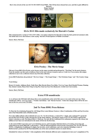 Here's the artwork of the rare ELV1S 30 #1 HITS from PERU. This CD has been released last year, and this is quite difficult to
                                                        find now.
                                                     Happy hunting!
                                                      Source: FECC




                         Elv1s 30 #1 Hits made exclusively for Harrah's Casino
This commemorative version of ' Elv1s 30 # 1 Hits ' was made exclusively for Harrah's Casino for their preferred customers club.
The inside back cover also features a note saying ' Harrah's Proud Sponsor of Mobile Graceland '.

Source: Barry McClean




                                          Elvis Presley : The Movie Songs
This new Green Hill's Elvis Presley series focuses on the songs recorded and performed by "The King" for his movie features.
From the number one hits such as Jailhouse Rock to the more obscure treasures such as A Little Less Conversation, this unique
collection is sure to be a collectors item in any Elvis fans collection.

Green Hill Productions also produced ' The Love Songs ', ' The Gospel Songs ', ' The Christmas Songs ' and ' The Country Songs
'.

Track listing :

Return To Sender, Jailhouse Rock, Teddy Bear, Blue Hawaii, Bossa Nova Baby, Viva Las Vegas, Hard Headed Woman, Flaming
Star, Kissin Cousins, Please Don't Stop Loving Me, Clean Up Your Own Backyard, A Little Less Conversation.

Source: Barry McClean


                                                Extra FTD soundtracks
As we all know the FTD label will release three extra soundtracks at the end of this year or very early in the next one. Those
soundtracks will be ' Viva Las Vegas ', ' Frankie And Johnny ' and ' Harum Scarum '. Unless late changes those will be the next
ones in this new serie from FTD label.


                                         2nd To None BMG Press Release
To Meet the Overwhelming Demand for All Things Elvis, Latest Release Features A Rare Combination of Hits and Fan Favorites
and a Paul Oakenfold remix of Rubberneckin-

Over nine million albums sold worldwide last year, No. 1 in 26 territories, a remixed No. 1 single, and a national TV special all
proved that Elvis Presley is still a driving force in the music industry. The historic release of ELV1S 30 #1 HITS captured the
nation’s attention as only The King of Rock ‘n' Roll can. Not only did the traditional Elvis enthusiasts respond to the release, but
millions of new fans were introduced to the music of Elvis for the first time.

As the natural follow-up to last year’s overwhelming success, and in keeping with their history of creating, preserving and
celebrating great music BMG/RCA will produce -- with the full participation of Elvis Presley Enterprises, Inc. ELVIS 2ND TO
NONE, a compilation of additional #1 singles, fan favorites, career milestones, and a few surprises including a remix of
Rubberneckin’ produced by DJ Paul Oakenfold, one of the most acclaimed remixers in music history.

Scheduled for release on October 7, this compilation will be distinctly different and a complement to last year’s compilation of No.
 