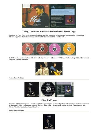 Today, Tomorrow & Forever Promotional Advance Copy
This is the very rare U.S.A . 4 CD promo set in a jewel case. The front cover at bottom right has the mention ' Promotional
Advance Copy ' and the back cover states at bottom left ' Promotional Only - Not For Sale '.




Each CD has the mention ' Advance Music from Today, Tomorrow & Forever 4 CD Deluxe Box Set ' along with the ' Promotional
Only - Not For Sale ' statement.




Source: Barry McClean




                                                     Close Up Promo
This is the eight (8) tracks promo ( made in EU ) for the upcoming box-set ' Close Up ' from BMG Heritage. The tracks contained
on this promo CD are : Loving You, Treat Me Nice, G.I. Blues, Doin' The Best I Can, It Feels So Right, The Girl Of My Best
Friend, Polk Salad Annie, How Great Thou Art.

Source: Barry McClean
 