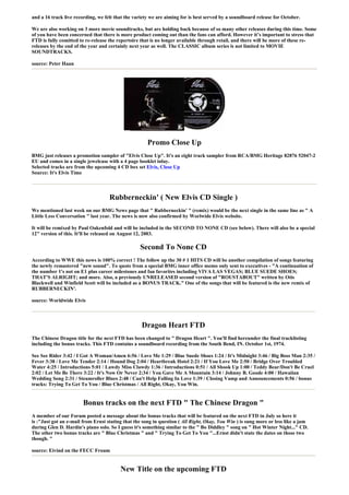 and a 16 track live recording, we felt that the variety we are aiming for is best served by a soundboard release for October.

We are also working on 3 more movie soundtracks, but are holding back because of so many other releases during this time. Some
of you have been concerned that there is more product coming out than the fans can afford. However it’s important to stress that
FTD is fully comitted to re-release the repertoire that is no longer available through retail, and there will be more of these re-
releases by the end of the year and certainly next year as well. The CLASSIC album series is not limited to MOVIE
SOUNDTRACKS.

source: Peter Haan




                                                      Promo Close Up
BMG just releases a promotion sampler of "Elvis Close Up". It's an eight track sampler from RCA/BMG Heritage 82876 52047-2
EU and comes in a single jewelcase with a 4 page booklet inlay.
Selected tracks are from the upcoming 4 CD box set Elvis, Close Up
Source: It's Elvis Time



                                    Rubberneckin' ( New Elvis CD Single )
We mentioned last week on our BMG News page that " Rubberneckin' " (remix) would be the next single in the same line as " A
Little Less Conversation " last year. The news is now also confirmed by Worlwide Elvis website.

It will be remixed by Paul Oakenfold and will be included in the SECOND TO NONE CD (see below). There will also be a special
12" version of this. It'll be released on August 12, 2003.

                                                  Second To None CD
According to WWE this news is 100% correct ! The follow up the 30 # 1 HITS CD will be another compilation of songs featuring
the newly remastered "new sound". To quote from a special BMG inner office memo only sent to executives - "A continuation of
the number 1's not on E1 plus career milestones and fan favorites including VIVA LAS VEGAS; BLUE SUEDE SHOES;
THAT'S ALRIGHT; and more. Also, a previously UNRELEASED second version of "ROUSTABOUT" written by Otis
Blackwell and Winfield Scott will be included as a BONUS TRACK." One of the songs that will be featured is the new remix of
RUBBERNECKIN'.

source: Worldwide Elvis



                                                   Dragon Heart FTD
The Chinese Dragon title for the next FTD has been changed to " Dragon Heart ". You'll find hereunder the final tracklisting
including the bonus tracks. This FTD contains a soundboard recording from the South Bend, IN. October 1st, 1974.

See See Rider 3:42 / I Got A Woman/Amen 6:56 / Love Me 1:29 / Blue Suede Shoes 1:24 / It's Midnight 3:46 / Big Boss Man 2:35 /
Fever 3:38 / Love Me Tender 2:14 / Hound Dog 2:04 / Heartbreak Hotel 2:21 / If You Love Me 2:50 / Bridge Over Troubled
Water 4:25 / Introductions 5:01 / Lawdy Miss Clawdy 1:36 / Introductions 0:51 / All Shook Up 1:00 / Teddy Bear/Don't Be Cruel
2:02 / Let Me Be There 3:22 / It's Now Or Never 2:34 / You Gave Me A Mountain 3:14 / Johnny B. Goode 4:00 / Hawaiian
Wedding Song 2:31 / Steamroller Blues 2:48 / Can't Help Falling In Love 1:39 / Closing Vamp and Announcements 0:56 / bonus
tracks: Trying To Get To You / Blue Christmas / All Right, Okay, You Win.


                        Bonus tracks on the next FTD " The Chinese Dragon "
A member of our Forum posted a message about the bonus tracks that will be featured on the next FTD in July so here it
is :"Just got an e-mail from Ernst stating that the song in question ( All Right, Okay, You Win ) is sung more or less like a jam
during Glen D. Hardin's piano solo. So I guess it's something similar to the " Bo Diddley " song on " Hot Winter Night..." CD.
The other two bonus tracks are " Blue Christmas " and " Trying To Get To You "...Ernst didn't state the dates on those two
though. "

source: Eivind on the FECC Froum


                                         New Title on the upcoming FTD
 