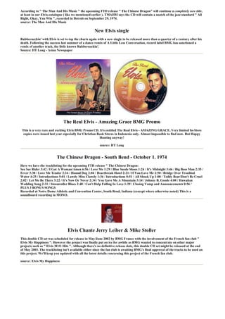 According to " The Man And His Music " the upcoming FTD release " The Chinese Dragon" will continue a completely new title,
at least in our Elvis-catalogue ( like we mentioned earlier ). TMAHM says the CD will contain a snatch of the jazz standard " All
Right, Okay, You Win ", recorded in Detroit on September 29, 1974.
source: The Man And His Music

                                                     New Elvis single
Rubberneckin' with Elvis is set to top the charts again with a new single to be released more than a quarter of a century after his
death. Following the success last summer of a dance remix of A Little Less Conversation, record label BMG has sanctioned a
remix of another track, the little known Rubberneckin'.
Source: HT Long - Asian Newspaper




                               The Real Elvis - Amazing Grace BMG Promo
 This is a very rare and exciting Elvis BMG Promo CD. It's entitled The Real Elvis - AMAZING GRACE. Very limited In-Store
  copies were issued last year especially for Christian Book Stores in Indonesia only. Almost impossible to find now. But Happy
                                                         Hunting anyway!

                                                         source: HT Long


                          The Chinese Dragon - South Bend - October 1. 1974
Here we have the tracklisting for the upcoming FTD release " The Chinese Dragon:
See See Rider 3:42 / I Got A Woman/Amen 6:56 / Love Me 1:29 / Blue Suede Shoes 1:24 / It's Midnight 3:46 / Big Boss Man 2:35 /
Fever 3:38 / Love Me Tender 2:14 / Hound Dog 2:04 / Heartbreak Hotel 2:21 / If You Love Me 2:50 / Bridge Over Troubled
Water 4:25 / Introductions 5:01 / Lawdy Miss Clawdy 1:36 / Introductions 0:51 / All Shook Up 1:00 / Teddy Bear/Don't Be Cruel
2:02 / Let Me Be There 3:22 / It's Now Or Never 2:34 / You Gave Me A Mountain 3:14 / Johnny B. Goode 4:00 / Hawaiian
Wedding Song 2:31 / Steamroller Blues 2:48 / Can't Help Falling In Love 1:39 / Closing Vamp and Announcements 0:56 /
PLUS 3 BONUS SONGS
Recorded at Notre Dame Athletic and Convention Center, South Bend, Indiana (exscept where otherwise noted) This is a
soundboard recording in MONO.




                                  Elvis Chante Jerry Leiber & Mike Stoller
This double CD set was scheduled for release in May/June 2002 by BMG France with the involvement of the French fan club "
Elvis My Happiness ". However the project was finally put on ice for awhile as BMG wanted to concentrate on other major
projects such as " Elvis 30 #1 Hits ". Although there's no definitive release date, this double CD set might be released at the end
of May 2003. The tracklisting isn't available either since the fan club is awaiting BMG's final approval of the tracks to be used on
this project. We'll keep you updated with all the latest details concerning this project of the French fan club.

source: Elvis My Happiness
 