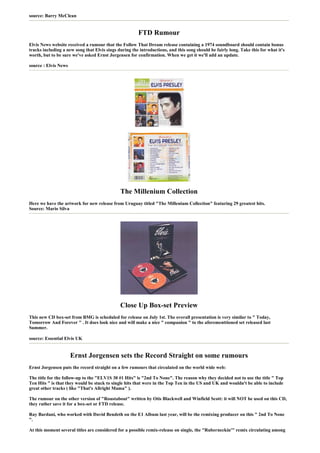 source: Barry McClean


                                                        FTD Rumour
Elvis News website received a rumour that the Follow That Dream release containing a 1974 soundboard should contain bonus
tracks including a new song that Elvis sings during the introductions, and this song should be fairly long. Take this for what it's
worth, but to be sure we've asked Ernst Jorgensen for confirmation. When we get it we'll add an update.

source : Elvis News




                                              The Millenium Collection
Here we have the artwork for new release from Uruguay titled "The Millenium Collection" featuring 29 greatest hits.
Source: Mario Silva




                                              Close Up Box-set Preview
This new CD box-set from BMG is scheduled for release on July 1st. The overall presentation is very similar to " Today,
Tomorrow And Forever " . It does look nice and will make a nice " companion " to the aforementtioned set released last
Summer.

source: Essential Elvis UK


                      Ernst Jorgensen sets the Record Straight on some rumours
Ernst Jorgensen puts the record straight on a few rumours that circulated on the world wide web:

The title for the follow-up to the "ELV1S 30 #1 Hits" is "2nd To None". The reason why they decided not to use the title " Top
Ten Hits " is that they would be stuck to single hits that were in the Top Ten in the US and UK and wouldn't be able to include
great other tracks ( like "That's Allright Mama" ).

The rumour on the other version of "Roustabout" written by Otis Blackwell and Winfield Scott: it will NOT be used on this CD,
they rather save it for a box-set or FTD release.

Ray Bardani, who worked with David Bendeth on the E1 Album last year, will be the remixing producer on this " 2nd To None
".

At this moment several titles are considered for a possible remix-release on single, the "Ruberneckin'" remix circulating among
 