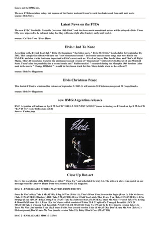 fans is not the BMG mix.

The new FTD is out since today, but because of the Easter weekend it won't reach the dealers and fans until next week.
source: Elvis News


                                             Latest News on the FTDs
The new FTD " Studio B - Nashville Outtakes 1961-1964 " and the three movie soundtrack extras will be delayed a little. These
CDs were expected to be released today but they will come right after Easter ( early next week ).

source: It's Elvis Time / Peter Haan


                                                 Elvis : 2nd To None
According to the French Fan Club " Elvis My Happiness " the follow up to " Elvis 30 #1 Hits " is scheduled for September 23,
2003. This compilation album will have the " new remastered sound " and would contain some songs that were hits in the
USA/UK, and also tracks that were important in Elvis' career such as ; Viva Las Vegas, Blue Suede Shoes and That's All Right
Mama. This CD would also featured the unreleased second version of " Roustabout " written by Otis Blackwell and Winfield
Scott. There's also the possibility for a second remix and " Rubberneckin' " recorded during the Memphis 1969 Sessions ( also
used in the movie " Change Of Habit " ) would be the chosen track for this. More details when we have them!!!

source: Elvis My Happiness


                                               Elvis Christmas Peace
This double CD set is scheduled for release on September 9, 2003. It will contain 20 Christmas songs and 20 Gospel tracks.

source: Elvis My Happiness


                                          new BMG/Argentina releases
BMG Argentina will release on April 22 the CD "GREAT COUNTRY SONGS" (same technology as E1) and on April 22 the CD
"ELVIS '56" (same technology as E1)
Source: Carlos Ares




                                                   Close Up Box-set
Here's the tracklisting of the BMG box-set titled " Close Up " and scheduled for July 1st. The artwork above was posted on our
message board by Andrew Hearn from the Essential Elvis UK magazine.

DISC 1 - UNRELEASED STEREO MASTERS FROM THE 50'S

Peace In The Valley (Take 9 MASTER); I Beg Of You (Take 11); That's When Your Heartaches Begin (Take 2); It Is No Secret
(Take 13 MASTER); Blueberry Hill (Take 9 MASTER); HAve I Told You Lately That I Love You (Take 15 MASTER); Is It So
Strange (Take 12MASTER); Loving You (FAST Take 5); Jailhouse Rock (MASTER); Treat Me Nice (version1 Take 19); Young
& Beautiful (Takes 11 -13, Take 11 is the Master which consists of Takes 21 & 22 spliced!); Young & Beautiful ( SOLO
MASTER Take 3 );Young And Beautiful ( NIGHT CLUB MASTER TAke 7 ); I Want To Be Free (movie version Take 12);
Treat Me Nice (2nd version Take 13); I Want To Be Free (record version Take 11 MASTER); Don't Leave Me Now (Takes 2 -
Elvis on piano); Don't Leave Me Now (movie version Take 21); Baby I Don't Care (MASTER)

DISC 2 - UNRELEASED MOVIE GEMS
 