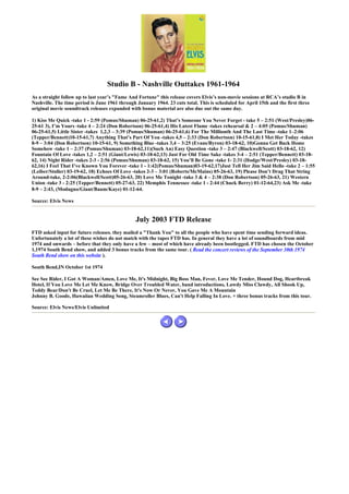 Studio B - Nashville Outtakes 1961-1964
As a straight follow up to last year’s "Fame And Fortune" this release covers Elvis’s non-movie sessions at RCA’s studio B in
Nashville. The time period is June 1961 through January 1964. 23 cuts total. This is scheduled for April 15th and the first three
original movie soundtrack releases expanded with bonus material are also due out the same day.

1) Kiss Me Quick -take 1 - 2:59 (Pomus/Shuman) 06-25-61,2) That’s Someone You Never Forget - take 5 – 2:51 (West/Presley)06-
25-61 3), I’m Yours -take 4 – 2:24 (Don Robertson) 06-25-61,4) His Latest Flame -takes rehearsal & 2 – 4:05 (Pomus/Shuman)
06-25-61,5) Little Sister -takes 1,2,3 – 3:39 (Pomus/Shuman) 06-25-61,6) For The Millionth And The Last Time -take 1–2:06
(Tepper/Bennett)10-15-61,7) Anything That’s Part Of You -takes 4,5 – 2:33 (Don Robertson) 10-15-61,8) I Met Her Today -takes
8-9 – 3:04 (Don Robertson) 10-15-61, 9) Something Blue -takes 3,4 – 3:25 (Evans/Byron) 03-18-62, 10)Gonna Get Back Home
Somehow -take 1 – 2:37 (Pomus/Shuman) 03-18-62,11)(Such An) Easy Question -take 3 – 2:47 (Blackwell/Scott) 03-18-62, 12)
Fountain Of Love -takes 1,2 – 2:51 (Giant/Lewis) 03-18-62,13) Just For Old Time Sake -takes 3-4 – 2:51 (Tepper/Bennett) 03-18-
62, 14) Night Rider -takes 2-3 - 2:56 (Pomus/Shuman) 03-18-62, 15) You’ll Be Gone -take 1- 2:31 (Hodge/West/Presley) 03-18-
62,16) I Feel That I’ve Known You Forever -take 1 - 1:42(Pomus/Shuman)03-19-62,17)Just Tell Her Jim Said Hello -take 2 – 1:55
(Leiber/Stoller) 03-19-62, 18) Echoes Of Love -takes 2-3 – 3:01 (Roberts/McMains) 05-26-63, 19) Please Don’t Drag That String
Around-take, 2-2:06(Blackwell/Scott)05-26-63, 20) Love Me Tonight -take 3 & 4 – 2:38 (Don Robertson) 05-26-63, 21) Western
Union -take 3 - 2:25 (Tepper/Bennett) 05-27-63, 22) Memphis Tennessee -take 1 - 2:44 (Chuck Berry) 01-12-64,23) Ask Me -take
8-9 – 2:43, (Modugno/Giant/Baum/Kaye) 01-12-64.

Source: Elvis News


                                                July 2003 FTD Release
FTD asked input for future releases. they mailed a "Thank You" to all the people who have spent time sending forward ideas.
Unfortunately a lot of these wishes do not match with the tapes FTD has. In general they have a lot of soundboards from mid
1974 and onwards – before that they only have a few – most of which have already been bootlegged. FTD has chosen the October
1,1974 South Bend show, and added 3 bonus tracks from the same tour. ( Read the concert reviews of the September 30th 1974
South Bend show on this website ).

South Bend,IN October 1st 1974

See See Rider, I Got A Woman/Amen, Love Me, It's Midnight, Big Boss Man, Fever, Love Me Tender, Hound Dog, Heartbreak
Hotel, If You Love Me Let Me Know, Bridge Over Troubled Water, band introductions, Lawdy Miss Clawdy, All Shook Up,
Teddy Bear/Don't Be Cruel, Let Me Be There, It's Now Or Never, You Gave Me A Mountain
Johnny B. Goode, Hawaiian Wedding Song, Steamroller Blues, Can't Help Falling In Love. + three bonus tracks from this tour.

Source: Elvis News/Elvis Unlimited
 