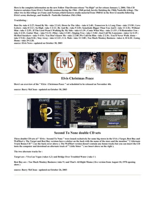 Here is the complete information on the new Follow That Dream release "So High" set for release January 1, 2004. This CD
features outtakes from Elvis’s Nashville sessions during the 1966 –1968 period, hereby finishing the 1960s Nashville trilogy. The
other two in this trilogy are Fame and Fortune,which features studio material from 1960/61 in the first 12 months following
Elvis's army discharge, and Studio B - Nashville Outtakes 1961-1964.

Tracklisting :

Run On -take 6 2:27; Stand By Me - take 2 2:41; Down In The Alley - take 6 2:48 ; Tomorrow Is A Long Time - take 2 5:50 ; Love
Letters - take 8 3:12 ; So High - take 1 2:12 ; By And By - take 9 2:01; Somebody Bigger Than You And I - take 11 2:36 ; Without
Him - take 1 2:55 ; If The Lord Wasn’t Walking By My Side - take 6 1:39 ; Come What May - take 2 1:53 ; I’ll Remember You -
take 2 4:10 ; Guitar Man – take 9 2:31 ;Mine - take 4 3:03 ; Singing Tree - take 1 3:04 ; Just Call Me Lonesome - takes 3,4 2:19 ;
Hi-Heel Sneakers - take 5 4:54 ; You Don’t Know Me - take 2 2:48 ;We Call On Him - take 2 2:36 ; You’ll Never Walk Alone -
take 1 5:26 ; Jam 0:26 ; Stay Away - take 6 2:22 ; U.S. Male - take 11 3:00 ; Too Much Monkey Business - takes 4, 10 4:20 ; Going
Home - take 29 2:28.
source: Elvis News - updated on October 30, 2003




                                                 Elvis Christmas Peace
Here's an overview of the '' Elvis : Christmas Peace '' set scheduled to be released on November 4th.

source: Barry McClean - updated on October 30, 2003




                                         Second To None double CD sets
Three double CD sets of '' Elvis : Second To None '' were issued exclusively for some big stores in the USA ( Target, Best Buy and
WalMart ). The Target and Best Buy versions have a sticker on the back with the name of the store and the mention '' 2 Alternate
Track Bonus CD '' ( see the back cover above ). The WalMart version doesn't contain any bonus tracks but you can insert the CD
insto the computer and download an alternate track of '' Little Sister '' ( see insert above on the right ).

The two alternate tracks for :

Target are : Viva Las Vegas ( takes 1,2 ) and Bridge Over Troubled Water ( take 1 )

Best Buy are : Too Much Monkey Business ( take 9 ) and That's All Right Mama ( live version from August 10, 1970 opening
show )

source: Barry McClean - updated on October 26, 2003
 