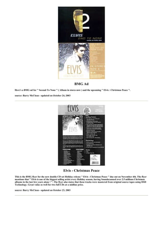 BMG Ad
Here's a BMG ad for '' Second To None '' ( Album in stores now ) and the upcoming '' Elvis : Christmas Peace ''.

source: Barry McClean - updated on October 24, 2003




                                                Elvis - Christmas Peace
This is the BMG flyer for the new double CD set Holiday release '' Elvis - Christmas Peace '' due out on November 4th. The flyer
mentions that '' Elvis is one of the biggest selling artist every Holiday season, having Soundscanned over 2.5 millions Christmas
albums in the last few years alone ! ''. The flyer also states that these tracks were mastered from original source tapes using DSD
Technology. Great value as well for two full CDs at a midline price.

source: Barry McClean - updated on October 23, 2003
 