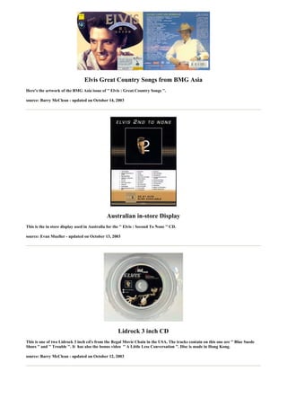 Elvis Great Country Songs from BMG Asia
Here's the artwork of the BMG Asia issue of '' Elvis : Great Country Songs ''.

source: Barry McClean - updated on October 14, 2003




                                              Australian in-store Display
This is the in store display used in Australia for the '' Elvis : Second To None '' CD.

source: Evan Mueller - updated on October 13, 2003




                                                     Lidrock 3 inch CD
This is one of two Lidrock 3 inch cd's from the Regal Movie Chain in the USA. The tracks contain on this one are '' Blue Suede
Shoes '' and '' Trouble ''. It has also the bonus video '' A Little Less Conversation ''. Disc is made in Hong Kong.

source: Barry McClean - updated on October 12, 2003
 