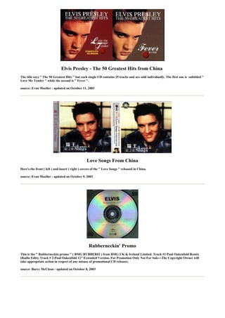 Elvis Presley - The 50 Greatest Hits from China
The title says '' The 50 Greatest Hits '' but each single CD contains 25 tracks and are sold individually. The first one is subtitled ''
Love Me Tender '' while the second is '' Fever ''.

source: Evan Mueller - updated on October 11, 2003




                                                  Love Songs From China
Here's the front ( left ) and insert ( right ) covers of the '' Love Songs '' released in China.

source: Evan Mueller - updated on October 9, 2003




                                                    Rubberneckin' Promo
This is the '' Rubberneckin promo '' ( BMG RUBBER02 ) from BMG UK & Ireland Limited. Track #1 Paul Oakenfold Remix
(Radio Edit); Track # 2-Paul Oakenfold 12" Extended Version. For Promotion Only Not For Sale---The Copyright Owner will
take appropriate action in respect of any misuse of promotional CD releases.

source: Barry McClean - updated on October 8, 2003
 
