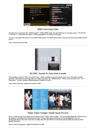 BMG News from Chile
The back cover on the left is the '' Rubberneckin' '' Chilean BMG single. The only difference is a message saying " NO MATES
LA MUSICA " ( Don't Kill The Music ), a BMG campaign for not buying CD-R copies.

The one on the right is the front cover of a BMG Chile promo ( For Radio Station Only ) with only one Elvis song ( Rubberneckin'
remix ).

source: Mario Silva from Chile




                                   ELVIIS : Second To None from Canada
The Canadian version of '' Elvis : Second To None '' will be available as expected with the silver cover. The sticker on front
mentions ; More Hits from the King with a new improved sound , the '' Rubberneckin' '' Remix and newly discovered '' I'm A
Roustabout '' in both Canadian official languages ( English & French ).

source: Barry McClean - updated on October 5, 2003




                               Takin' Tahoe Tonight ! Inside Sneak Preview
Here's a sneak preview at the inside cover of the new FTD '' Takin' Tahoe Tonight ''. We can certainly thank the FTD label team
for giving us a soundboard recording from the May '73 Lake Tahoe gig, and moreover for having digged out very rare
photographs taken at the same venue.They certainly did a fine job with the overall design and no doubts the contents will be
equally interesting.

source: Ernst M. Jorgensen - updated on October 1st, 2003
 