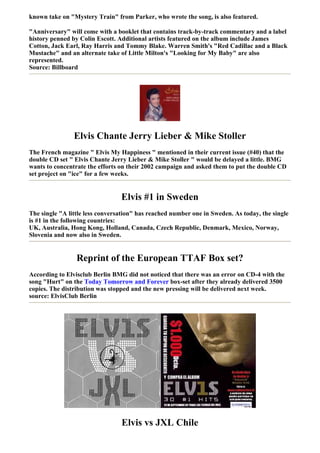 known take on "Mystery Train" from Parker, who wrote the song, is also featured.

"Anniversary" will come with a booklet that contains track-by-track commentary and a label
history penned by Colin Escott. Additional artists featured on the album include James
Cotton, Jack Earl, Ray Harris and Tommy Blake. Warren Smith's "Red Cadillac and a Black
Mustache" and an alternate take of Little Milton's "Looking for My Baby" are also
represented.
Source: Billboard




                Elvis Chante Jerry Lieber & Mike Stoller
The French magazine " Elvis My Happiness " mentioned in their current issue (#40) that the
double CD set " Elvis Chante Jerry Lieber & Mike Stoller " would be delayed a little. BMG
wants to concentrate the efforts on their 2002 campaign and asked them to put the double CD
set project on "ice" for a few weeks.


                                 Elvis #1 in Sweden
The single "A little less conversation" has reached number one in Sweden. As today, the single
is #1 in the following countries:
UK, Australia, Hong Kong, Holland, Canada, Czech Republic, Denmark, Mexico, Norway,
Slovenia and now also in Sweden.


                 Reprint of the European TTAF Box set?
According to Elvisclub Berlin BMG did not noticed that there was an error on CD-4 with the
song "Hurt" on the Today Tomorrow and Forever box-set after they already delivered 3500
copies. The distribution was stopped and the new pressing will be delivered next week.
source: ElvisClub Berlin




                                 Elvis vs JXL Chile
 