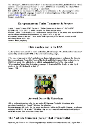 The hit single "A little less conversation" is also been released in Chile, but the Chilean release
contain a coupon (same size of cover) to save $1.000 Chilean pesos to buy the album "30 #1
hits" and the instructions to win a trip to Graceland.
Lilo and Stich too was released in Chile, the cover is the same as the US pressing but all the
words is in the Spanish language. If somebody is interesting in one of these CD's you can
contact Mario Silva through e-mail.
Source: Mario Silva


             European promo Today Tomorrow & Forever
A new Promo CD from BMG Europe is "Today Tomorrow & Forever" (RCA/BMG
HERITAGE 74321 95033 2) which contains the following 8th Songs
Harbor Lights/ Treat me nice/ Are you lonesome tonight/ King of the whole wide world/ Gonna
get back home somehow/ Big boss man/ My babe/ Pieces of my life
Great cover same as the Box. There is also an US pressing of the 8 track, which we did
mentioned a few weeks ago.
Source: Åke Ljungberg


                          Elvis number one in the USA
>After just one week on sale in stores and online, Elvis Presley's "A Little Less Conversation,"
remixed by Amsterdam DJ JXL is the nation's top-selling single.

>The song is featured in Nike's global soccer-themed ad campaign as well as on the Ocean's
Eleven soundtrack. Penned by Presley, Mac Davis and Billy Strange, it first surfaced in the
1968 Elvis movie Live a Little, Love a Little and peaked at No. 69. The refurbished
"Conversation" topped the U.K. charts, pushing Elvis ahead of The Beatles in total No. 1
singles in the UK. He has 18 to their 17.
Source: EPE




                          Artwork Nashville Marathon
>Here we have the artwork for the upcoming FTD release Nashville Marathon. Also
mentioned on the letter from FTD is that the following:
In order to make life easier for the many fan clubs travelling to Memphis this year, we plan on
shipping NASHVILLE MARATHON late July, so that everybody can ready the shipping of
the CD's in good time before the release date.


The Nashville Marathon (Follow That Dream/BMG)
We have just received the tracklisting of the next FTD scheduled for release on August 16th. It
 