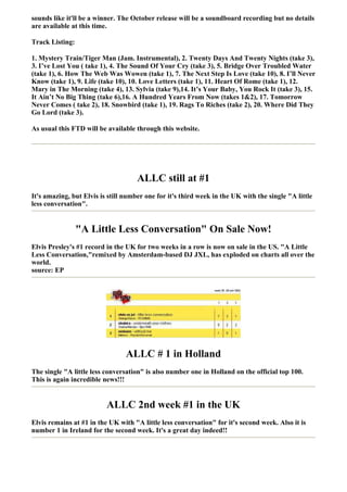 sounds like it'll be a winner. The October release will be a soundboard recording but no details
are available at this time.

Track Listing:

1. Mystery Train/Tiger Man (Jam. Instrumental), 2. Twenty Days And Twenty Nights (take 3),
3. I’ve Lost You ( take 1), 4. The Sound Of Your Cry (take 3), 5. Bridge Over Troubled Water
(take 1), 6. How The Web Was Wowen (take 1), 7. The Next Step Is Love (take 10), 8. I’ll Never
Know (take 1), 9. Life (take 10), 10. Love Letters (take 1), 11. Heart Of Rome (take 1), 12.
Mary in The Morning (take 4), 13. Sylvia (take 9),14. It’s Your Baby, You Rock It (take 3), 15.
It Ain’t No Big Thing (take 6),16. A Hundred Years From Now (takes 1&2), 17. Tomorrow
Never Comes ( take 2), 18. Snowbird (take 1), 19. Rags To Riches (take 2), 20. Where Did They
Go Lord (take 3).

As usual this FTD will be available through this website.




                                     ALLC still at #1
It's amazing, but Elvis is still number one for it's third week in the UK with the single "A little
less conversation".


                 "A Little Less Conversation" On Sale Now!
Elvis Presley's #1 record in the UK for two weeks in a row is now on sale in the US. "A Little
Less Conversation,"remixed by Amsterdam-based DJ JXL, has exploded on charts all over the
world.
source: EP




                                 ALLC # 1 in Holland
The single "A little less conversation" is also number one in Holland on the official top 100.
This is again incredible news!!!


                          ALLC 2nd week #1 in the UK
Elvis remains at #1 in the UK with "A little less conversation" for it's second week. Also it is
number 1 in Ireland for the second week. It's a great day indeed!!
 