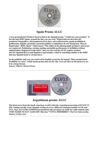 Spain Promo ALLC
A new promotional CD that is hard to find is the Spanish promo "A little less conversation". It
has the logo BMG Spain, around the disc you can read "Registrados los derechos del
productor fonográfico y del propietario de la obra, salvo autorización, queda prohibida la
publicación, alquiler, préstamo, ejecución pública o radiofónica de este fonograma. Marcas
Registradas - BMG Spain" which means "The rights of the phonographic producer and owner
are registered. Publication, renting, lending and public performance is forbidden without
authorization. Registered trade mark" also you can read the SGAE registry number
(SGAE=Spanish RIAA) and Depósito Legal number, which is something similar to the ISBN
that any Spanish book or cd must have.

In the publisher info you can read it all in English except for the legend "Disco promocional.
Prohibida su venta", which means promo disc not for sale. You can click on the picture to see
it in a large format.
Source: Alberto Alvarez Perea




                           Argentinean promo ALLC
The latest news from the South American world is that the Argentinean pressing of ELVIS VS
JXL coming out this week! Spanish writing on cover, different catalogue number to UK and
USA. Also, an ULTRA-LIMITED promotional only pressing was made for radio stations only.
VERY HARD TO GET ALREADY! Disc has "VENTA PROHIBIDA" (Not For Sale) on disc.
Source: Carlos Ares
 
