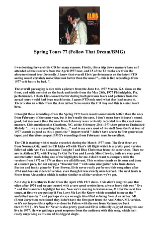 Spring Tours 77 (Follow That Dream/BMG)


I was looking forward this CD for many reasons. Firstly, this a trip down memory lane as I
attended all the concerts from the April 1977 tour, and 15 of the 23 tracks are from the
aforementioned tour. Secondly, I knew that overall Elvis' performances on the latest FTD
outing would certainly make him look better than the usual "…this is live recordings from
1977 so it has to be bad. ".

The overall packaging is nice with a picture from the June 1st, 1977 Macon, GA. show on the
front, and with one shot on the back and inside from the May 28th, 1977 Philadelphia, PA.
performance. I think Elvis looked better during both previous tours and pictures from the
actual tours would had been much better. I guess FTD only used what they had access to.
There's also an article from the Ann Arbor News under the CD tray and this is a nice touch
here.

I thought those recordings from the Spring 1977 tours would sound much better than the ones
from February of the same year, but it isn't really the case. I don't mean here it doesn't sound
good, but moreover than the ones from February were certainly recorded into the exact same
manner. Elvis mentioned in Charlotte, NC. at the February 20th 1977 show prior to Unchained
Melody "….we are recording this live…" and to my ears most of the stuff from the first tour of
1977 sounds as good as this. I guess the " import world " didn't have access to first generation
tapes, and therefore suspect BMG's recordings from February must be excellent.

The CD is starting with 6 tracks recorded during the March 1977 tour. The first three are
from Norman,OK. And the CD kicks off with That's All Right which is a pretty good version
followed with Are You Lonesome Tonight ? and Blue Christmas from the same show. Then we
are in Abilene,TX. with Trying To Get To You and Lawdy Miss Clawdy, both are very good
and the latter track being one of the highlights for me. I don't want to compare with the
versions from 1972 or 1974 as there are all different. This version stands on its own and done
at a slower pace, for not saying a "bluesier feel " with some nice guitar licks from James
Burton and funky piano by Tony Brown. Elvis never really performed this song often after
1974 and does an excellent version, even though it was clearly unrehearsed. The next track is
Fever from Alexandria which is rather similar to all the versions we've got.

Next stop is Heartbreak Hotel from the April 25th 1977 show. Elvis didn't sing this one that
often after 1974 and we are treated with a very good version here, always loved this one " live
" and that's another highlight for me. Now we're moving to Kalamazoo, MI. for the next two
songs, at first we are getting If You Love Me Let Me Know which sounded to me as the "
undubbed master " and perhaps always wrongly identified as being from Ann Arbor, MI.
(Ernst Jorgensen mentioned they didn't have the first part from the Ann Arbor, MI. version,
so it's not impossible a splice was done by Felton with the one from Kalamazoo back
then !!!??? ) . It's Now Or Never is also pretty good and Elvis definitely enjoyed doing this one
live in 1977. He was getting a great response from the audience with this song, which isn't
really surprising as it's one of his biggest single.
 
