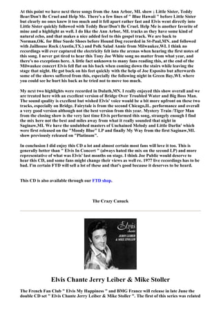 At this point we have next three songs from the Ann Arbor, MI. show ; Little Sister, Teddy
Bear/Don't Be Cruel and Help Me. There's a few lines of " Blue Hawaii " before Little Sister
but clearly no ones knew it too much and it fell apart rather fast and Elvis went directly into
Little Sister quickly followed with Teddy Bear/Don't Be Cruel. Help Me is another favorite of
mine and a highlight as well. I do like the Ann Arbor, MI. tracks as they have some kind of
natural echo, and that makes a nice added feel to this gospel track. We are back to
Norman,OK. for Blue Suede Shoes before Hound Dog recorded in St-Paul,MN. and followed
with Jailhouse Rock (Austin,TX.) and Polk Salad Annie from Milwaukee,WI. I think no
recordings will ever captured the electricity felt into the arenas when hearing the first notes of
this song. I never got tired to hear this Tony Joe White song no matter from what year, and
there's no exceptions here. A little fact unknown to many fans reading this, at the end of the
Milwaukee concert Elvis fell flat on his back when coming down the stairs while leaving the
stage that night. He got back on his feet quickly with the help of Joe Esposito but afterwards
some of the shows suffered from this, especially the following night in Green Bay,WI. where
you could see he hurt his back as he tried not to move too much.

My next two highlights were recorded in Duluth,MN. I really enjoyed this show overall and we
are treated here with an excellent version of Bridge Over Troubled Water and Big Boss Man.
The sound quality is excellent but wished Elvis' voice would be a bit more upfront on these two
tracks, especially on Bridge. Fairytale is from the second Chicago,IL. performance and overall
a very good version although not the best version from this year. Mystery Train /Tiger Man
from the closing show is the very last time Elvis performed this song, strangely enough I find
the mix here not the best and miles away from what it really sounded that night in
Saginaw,MI. We have the undubbed masters of Unchained Melody and Little Darlin' which
were first released on the "Moody Blue" LP and finally My Way from the first Saginaw,MI.
show previously released on "Platinum".

In conclusion I did enjoy this CD a lot and almost certain most fans will love it too. This is
generally better than " Elvis In Concert " (always hated the mix on the second LP) and more
representative of what was Elvis' last months on stage. I think Joe Public would deserve to
hear this CD, and some fans might change their views as well re. 1977 live recordings has to be
bad. I'm certain FTD will sell a lot of these and that's good because it deserves to be heard.


This CD is also available through our FTD shop.



                                       The Crazy Canuck




                 Elvis Chante Jerry Leiber & Mike Stoller
The French Fan Club " Elvis My Happiness " and BMG France will release in late June the
double CD set " Elvis Chante Jerry Leiber & Mike Stoller ". The first of this series was related
 