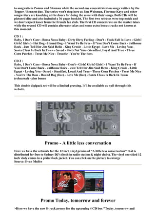 to songwriters Pomus and Shuman while the second one concentrated on songs written by the
Tepper / Bennett duo. The series won't stop here as Ben Weisman, Florence Kaye and other
songwriters are knocking at the doors for doing the same with their songs. Both CDs will be
pictured disc and also included a 36 pages booklet. The first two releases were top notch and
we don't expect lesser from the French fan club. The first CD concentrate on the master takes
while the second CD will contain alternate takes and some extra bonus tracks not known at
this moment.

CD 1 :
Baby, I Don't Care - Bossa Nova Baby - Dirty Dirty Feeling - Don't - Fools Fall In Love - Girls!
Girls! Girls! - Hot Dog - Hound Dog - I Want To Be Free - If You Don't Come Back - Jailhouse
Rock - Just Tell Her Jim Said Hello - King Creole - Little Egypt - Love Me - Loving You -
Santa Claus Is Back In Town - Saved - She's Not You - Steadfast, Loyal And True - Three
Corn Patches - Treat Me Nice - Trouble - You're The Boss

CD 2 :
Baby, I Don't Care - Bossa Nova Baby - Don't - Girls! Girls! Girls! - I Want To Be Free - If
You Don't Come Back - Jailhouse Rock - Just Tell Her Jim Said Hello - King Creole - Little
Egypt - Loving You - Saved - Steadfast, Loyal And True - Three Corn Patches - Treat Me Nice
- You're The Boss - Hound Dog (live) - Love Me (live) - Santa Claus Is Back In Town
(rehearsal) - plus bonus

This double digipack set will be a limited pressing. It'll be available as well through this
website.




                        Promo - A little less conversation
Here we have the artwork for the 12 inch vinyl promo of "A little less conversation" that is
distributed for free to Sydney DJ's (both in radio station & night clubs). The vinyl one sided 12
inch vinly comes in a plain black jacket. You can click on the picture to enlarge
Source: Evan Muller




                    Promo Today, tomorrow and forever
>Here we have the new 8 track promo for the upcoming 4 CD box "Today, tomorrow and
 