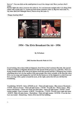 forever". You can click on the small picture to see it in a larger size! Here you have the 8
songs:
Harbor light (alt. take), treat me nice (take 6), Are you lonesome tonight (take 1,2), King of the
whole wide world (take 3) , Gonna get back home somehow (take 2), Big boss man (take 9) ,
My babe (08/22/69 Midnight Show), Pieces of my life (take 1).

>Happy hunting folks!!




                 1954 - The Elvis Broadcast On Air - 1956


                                          By M.Pathuis



                              2002 Stardust Records Made in USA



Great looking, three times fold-out digipack, from Elvis at the Louisiana Hayride, this special
Collectors Edition is Digitally Remastered with special 24-bit process on a gold disc. There is a
8 page booklet inside off it with great photos from that period and Dave Thompson has written
something down in it, he has spoken with some people who where actually at the Hayride when
Elvis was on stage and singing the roof off. On the backcover of the digipack is a shot from our
hero, on stage with a guitar around his neck, at the right, and at the left you will find the
tracklisting.



Tracklisting: 10/16/54 - Intro, KWKH on air - Thats all right mama - Blue moon of Kentucky -
1/15/55 - Hearts of stone - Thats all right mama - 1/22/55 - Tweedle dee - Money honey - Blue
moon of Kentucky - I dont care if the sun dont shine - Thats all right mama - 4/19/55 - Good
rockin tonight - I got a woman - 4/30/55 - Tweedle dee - 7/15/55 - I'm left youre right shes gone
- 8/20/55 - Baby lets play house - Maybellene - Thats all right mama - 12/15/56 - I was the one -
Love me tender - Hound dog - Outro, Elvis has left the building.



>
 