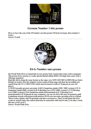 German Number 1 hits promo
Here we have the scan of the 30 Number one hits promo CD from Germany that contains 4
tracks.
Source: E-mail




                           Elv1s Number ones promo
On World Wide Elvis we found info on new promo from Austria that comes with a magazine.
This promo from Austria is a really special limited edition BMG CD single that comes with a
188 page magazine!
Basically this is along the same format as the super rare NEW SOUNDS SAMPLER (see below
listing!) as it plays first the original version sound of both songs and then the incredible new
sound (from the 31 # 1 HITS CD!) which must be heard to believe! If played on your CD
player:
1) NEWS proudly presents narration -0:48 2) Suspicious minds (1969 / 2002 version)-1:53 3)
Suspicious minds (2002 version)-4:45 4) Burning Love (1972 /2002 version)-1:37 5) Burning
Love (2002 version)-3:34 6) Suspicious minds (instrumental)-4:21 7) Burning Love
(instrumental)-2:47 If played on your computer, you can see Elvis' life story in german); gold
& platinum awards with pictures);60 pictures PLUS:you can send a greeting card to a friend.
There is also a Qquiz with 30 questions and also a screensaver. There is info about the Elvis
events in Austria and a fun contest (Karaoke in connection with track 6 and 7). In other words,
this has a LOT on it!!!
Source: World Wide Elvis
 