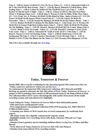 Take 4 – 3:08 (J. Stone) 4-3-60 6) It’s Now Or Never-Takes 2,3 – 3:43 (A. Schroeder/Gold) 4-3-
60 7) The Girl Of My Best Friend – Take 3 – 2:34 (B. Ross/S. Bobrick) 4-3-60 8) Dirty, Dirty
Feeling Take 1 – 1:50 (J. Leiber/M. Stoller) 9) The Thrill Of Your Love-Take 1 – 3:30 (S.
Kesler) 4-3-60 10) Such A Night – Take 1 – 3:06 (L- Chase) 4-3-60 11) The Girl Next Door
(Went A Walking)-Takes 1,2,3 – 3:28 (B. Rise/T. Wayne) 4-3-60 12) Milky White Way-Takes
4,5 – 3:11 (Trad. Arr. E. Presley) 10-30-60 13) His Hand In Mine –Splice of takes 4,5 – 3:31 (M.
Lister) 10-30-60 14) He Knows What I Need-Take 6,7 – 2:33 (M- Lister) 10-30-60 15)
Surrender –Take 2 – 1:52 (D. Pomus/M. Shuman) 10-30-60 16) In My Fathers House – Take 7
– 2:13 (A. Hanks) 10-30-60 17) Joshua Fit The Battle-Take 2 – 2:46 (Trad. Arr. E. Presley) 10-
30-60 18) I’m Gonna Walk Dem Golden Stairs-Take 5 – 2:03 (C. Holt) 10-30-60 19) Working
On The Building –Take 1 – 1:54 (W. Hoyle/L. Bowles) 10-30-60 20) I’m Comin’ Home-Take 4
– 2:24 (C. Rich) 3-12-61 21) Gently –Takes 1,2 – 2:37 (M. Wissell E. Lisbona) 3-12-61 22) In
Your Arms –Take 1 – 2:04 (A. Schroeder/W. Gold) 3-12-61 23) It’s A Sin-Take 2 – 2:52 (F.
Rose/Z. Turner) 3-12-61 24) Starting Today –Take 2 –2:08 (D. Robertson) 3-12-61 25)
Sentimental Me-Take 2 –2:36 (J. Cassin/J. Morehead) 3-12-61 26) Judy-Take 1 – 2:51 (T.
Redell) 3-12-61 27) Put The Blame On Me-Takes 1,2–2:43 (Twomey/Wise/Blagman) 3-12-61

This CD is also available through our elvis shop.




                         Today, Tomorrow & Forever
Finally BMG did reveal the tracklisting for the upcoming Special 25th Anniversary Box Set
"Today, tomorrow and forever which you can buy here.
To commemorate the important 25th Anniversary milestone, RCA Records and BMG
Heritage are proud to announce the July 9th release of Elvis: Today, Tomorrow & Forever - a
unique 4 CD/CS anthology that consists of 100 unreleased tracks by the King of Rock & Roll.
The collection follows Elvis' career chronologically with rarities from nearly all his studio
recording sessions and some historic live highlights.

Track Listing for Today, Tomorrow & Forever follows these information points:
- 25th anniversary commemorative issue.
- First comprehensive chronological collection (1954-1976) featuring ALL PREVIOUSLY
UNRELEASED tracks.
- A stunning new deluxe 4 CD/4 Cassette box set track commentary by worldwide Elvis
experts.
- 100 unique tracks ALL digitally remastered for superior sound.
- Highlights include: Live recordings from Little Rock, Arkansas 1956 and Las Vegas
1969/1970.
- Outtakes from Legendary movies including Jailhouse Rock, Loving You, GI Blues and Blue
Hawaii.
- Newly discovered Today,Tomorrow & Forever duet with Ann-Margret.
- Outtakes from many historic Elvis recording sessions.
 