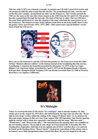 by M.P.

This box with 2 CD'S was released a recently, it contains one CD with 3 great Elvis tracks and
one promo-cd with the same tracks but this one has "for promotional use only - not for sale"
on the disc and "sample - promotional use only" on the frontcover. The 3 tracks on both the
CDS are the same as the ones that where issued on the CDS from the EU and USA. The promo
has also a punch-hole through the barcode. The back of the box is white. The two CDS have
the same front and backcover, also the cd-print is the same with both the same picture as on
the frontcover. The backcovers have both a picture from Elvis in his army-outfit, there is also
the praise "Elvis Aron Presley 1935 - 1977, 2002 - 25th Anniversary Special Edition" on the
back of both the CD-covers.




Here you see the front-cover and the CD from the promo-cd. The front cover from the other
CD has "limited collectors edition" at the bottom instead of the tracklisting like this one has.
Tracklisting: 1.America the beautiful (recorded live December 13, 1975 at the Las Vegas
Hilton) 2.An American trilogy (recorded live April 9, 1972 at the Hampton Roads Coliseum,
8:30 pm show, Hampton Roads Virginia) 3.If I can dream (recorded June 23, 1968 at Western
Recorders, Los Angeles, California).




                                      It's Midnight
Today we received the latest FTD release "It's midnight", that is already number 15. This
release gives us the August 24, 1974 show, but unfortunately the tape runs out after the "If you
talk in your sleep" so they added the ending of the August 29 dinner show. As we all know he
did some major changes in this new tour from August 19th 'till September 2nd. On the opening
night he started with a whole new repertoire, and started with the songs "Big boss man",
"Proud mary" and "Down in the alley". The material from the opening show was available on
the two bootleg releases "If you talk in your sleep" & From Sunset Blv to Paradise Rd. The
Closing show (September 2nd) that is in my opinion one of Elvis' weirdest show ever and can
be found on the bootleg release "Desert Storm". I had great expecations of this release, but to
be honest I was a little dissapointed when I heard this show. He was not inspired at all, and
 