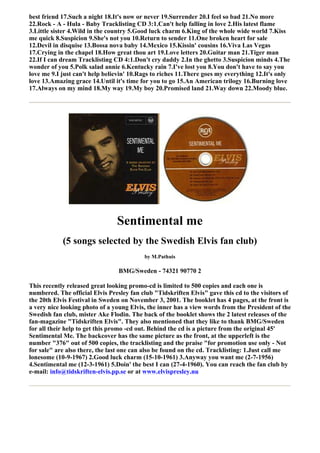 best friend 17.Such a night 18.It's now or never 19.Surrender 20.I feel so bad 21.No more
22.Rock - A - Hula - Baby Tracklisting CD 3:1.Can't help falling in love 2.His latest flame
3.Little sister 4.Wild in the country 5.Good luck charm 6.King of the whole wide world 7.Kiss
me quick 8.Suspicion 9.She's not you 10.Return to sender 11.One broken heart for sale
12.Devil in disquise 13.Bossa nova baby 14.Mexico 15.Kissin' cousins 16.Viva Las Vegas
17.Crying in the chapel 18.How great thou art 19.Love letters 20.Guitar man 21.Tiger man
22.If I can dream Tracklisting CD 4:1.Don't cry daddy 2.In the ghetto 3.Suspicion minds 4.The
wonder of you 5.Polk salad annie 6.Kentucky rain 7.I've lost you 8.You don't have to say you
love me 9.I just can't help believin' 10.Rags to riches 11.There goes my everything 12.It's only
love 13.Amazing grace 14.Until it's time for you to go 15.An American trilogy 16.Burning love
17.Always on my mind 18.My way 19.My boy 20.Promised land 21.Way down 22.Moody blue.




                                Sentimental me
            (5 songs selected by the Swedish Elvis fan club)
                                          by M.Pathuis

                                 BMG/Sweden - 74321 90770 2

This recently released great looking promo-cd is limited to 500 copies and each one is
numbered. The official Elvis Presley fan club "Tidskriften Elvis" gave this cd to the visitors of
the 20th Elvis Festival in Sweden on November 3, 2001. The booklet has 4 pages, at the front is
a very nice looking photo of a young Elvis, the inner has a view words from the President of the
Swedish fan club, mister Ake Flodin. The back of the booklet shows the 2 latest releases of the
fan-magazine "Tidskriften Elvis". They also mentioned that they like to thank BMG/Sweden
for all their help to get this promo -cd out. Behind the cd is a picture from the original 45'
Sentimental Me. The backcover has the same picture as the front, at the upperleft is the
number "376" out of 500 copies, the tracklisting and the praise "for promotion use only - Not
for sale" are also there, the last one can also be found on the cd. Tracklisting: 1.Just call me
lonesome (10-9-1967) 2.Good luck charm (15-10-1961) 3.Anyway you want me (2-7-1956)
4.Sentimental me (12-3-1961) 5.Doin' the best I can (27-4-1960). You can reach the fan club by
e-mail: info@tidskriften-elvis.pp.se or at www.elvispresley.nu
 