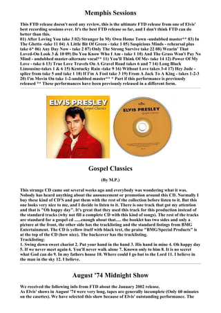 Memphis Sessions
This FTD release doesn't need any review, this is the ultimate FTD release from one of Elvis'
best recording sessions ever. It's the best FTD release so far, and I don't think FTD can do
better than this.
01) After Loving You take 3 02) Stranger In My Own Home Town -undubbed master** 03) In
The Ghetto -take 11 04) A Little Bit Of Green - take 1 05) Suspicious Minds - rehearsal plus
take 6* 06) Any Day Now - take 2 07) Only The Strong Survive take 22 08) Wearin' That
Loved-On Look 3 & 10 09) Do You Know Who I Am - take 1 10) And The Grass Won't Pay No
Mind - undubbed master-alternate vocal** 11) You'll Think Of Me- take 14 12) Power Of My
Love - take 6 13) True Love Travels On A Gravel Road takes 6 and 7 14) Long Black
Limousine-takes 1 & 6 15) Kentucky Rain -take 9 16) Without Love takes 3-4 17) Hey Jude -
splice from take 5 and take 1 18) If I'm A Fool take 3 19) From A Jack To A King - takes 1-2-3
20) I'm Movin On take 1-2-undubbed master** * Part if this performance is previously
released ** These performances have been previously released in a different form.




                                    Gospel Classics
                                           (By M.P.)

This strange CD came out several weeks ago and everybody was wondering what it was.
Nobody has heard anything about the anouncement or promotion around this CD. Normally I
buy these kind of CD'S and put them with the rest of the collection before listen to it. But this
one looks very nice to me, and I decide to listen to it. There is one track that got my attention
and that is "Oh happy day". It's great that they used this track for this production instead of
the standard tracks (why not fill a complete CD with this kind of songs). The rest of the tracks
are standard for a gospel cd ......enough about that..... the booklet has two sides and only a
picture at the front, the other side has the tracklisting and the standard listings from BMG
Entertainment. The CD is yellow itself with black text, the praise "BMG/Special Products" is
at the top of the CD (how nice). The backcover has the tracklisting.
Tracklisting:
1. Swing down sweet chariot 2. Put your hand in the hand 3. His hand in mine 4. Oh happy day
5. If we never meet again 6. You'll never walk alone 7. Known only to him 8. It is no secret
what God can do 9. In my fathers house 10. Where could I go but to the Lord 11. I believe in
the man in the sky 12. I believe.


                            August '74 Midnight Show
We received the following info from FTD about the January 2002 release.
As Elvis' shows in August '74 were very long, tapes are generally incomplete (Only 60 minutes
on the casettes). We have selected this show because of Elvis' outstanding performance. The
 