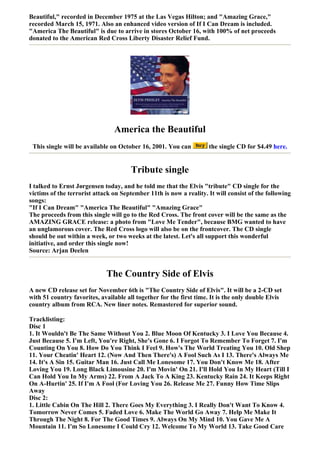 Beautiful," recorded in December 1975 at the Las Vegas Hilton; and "Amazing Grace,"
recorded March 15, 1971. Also an enhanced video version of If I Can Dream is included.
"America The Beautiful" is due to arrive in stores October 16, with 100% of net proceeds
donated to the American Red Cross Liberty Disaster Relief Fund.




                                America the Beautiful
 This single will be available on October 16, 2001. You can          the single CD for $4.49 here.


                                       Tribute single
I talked to Ernst Jørgensen today, and he told me that the Elvis "tribute" CD single for the
victims of the terrorist attack on September 11th is now a reality. It will consist of the following
songs:
"If I Can Dream" "America The Beautiful" "Amazing Grace"
The proceeds from this single will go to the Red Cross. The front cover will be the same as the
AMAZING GRACE release: a photo from "Love Me Tender", because BMG wanted to have
an unglamorous cover. The Red Cross logo will also be on the frontcover. The CD single
should be out within a week, or two weeks at the latest. Let's all support this wonderful
initiative, and order this single now!
Source: Arjan Deelen


                             The Country Side of Elvis
A new CD release set for November 6th is "The Country Side of Elvis". It will be a 2-CD set
with 51 country favorites, available all together for the first time. It is the only double Elvis
country album from RCA. New liner notes. Remastered for superior sound.

Tracklisting:
Disc 1
1. It Wouldn't Be The Same Without You 2. Blue Moon Of Kentucky 3. I Love You Because 4.
Just Because 5. I'm Left, You're Right, She's Gone 6. I Forgot To Remember To Forget 7. I'm
Counting On You 8. How Do You Think I Feel 9. How's The World Treating You 10. Old Shep
11. Your Cheatin' Heart 12. (Now And Then There's) A Fool Such As I 13. There's Always Me
14. It's A Sin 15. Guitar Man 16. Just Call Me Lonesome 17. You Don't Know Me 18. After
Loving You 19. Long Black Limousine 20. I'm Movin' On 21. I'll Hold You In My Heart (Till I
Can Hold You In My Arms) 22. From A Jack To A King 23. Kentucky Rain 24. It Keeps Right
On A-Hurtin' 25. If I'm A Fool (For Loving You 26. Release Me 27. Funny How Time Slips
Away
Disc 2:
1. Little Cabin On The Hill 2. There Goes My Everything 3. I Really Don't Want To Know 4.
Tomorrow Never Comes 5. Faded Love 6. Make The World Go Away 7. Help Me Make It
Through The Night 8. For The Good Times 9. Always On My Mind 10. You Gave Me A
Mountain 11. I'm So Lonesome I Could Cry 12. Welcome To My World 13. Take Good Care
 
