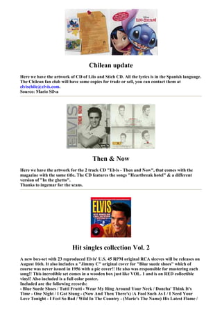 Chilean update
Here we have the artwork of CD of Lilo and Stich CD. All the lyrics is in the Spanish language.
The Chilean fan club will have some copies for trade or sell, you can contact them at
elvischile@elvis.com.
Source: Mario Silva




                                     Then & Now
Here we have the artwork for the 2 track CD "Elvis - Then and Now", that comes with the
magazine with the same title. The CD features the songs "Heartbreak hotel" & a different
version of "In the ghetto".
Thanks to ingemar for the scans.




                           Hit singles collection Vol. 2
A new box-set with 23 reproduced Elvis' U.S. 45 RPM original RCA sleeves will be releases on
August 16th. It also includes a "Jimmy C" original cover for "Blue suede shoes" which of
course was never issued in 1956 with a pic cover!! He also was responsible for mastering each
song!! This incredible set comes in a wooden box just like VOL. 1 and is on RED collectible
vinyl! Also included is a full color poster.
Included are the following records:
- Blue Suede Shoes / Tutti Frutti - Wear My Ring Around Your Neck / Doncha' Think It's
Time - One Night / I Got Stung - (Now And Then There's) /A Fool Such As I / I Need Your
Love Tonight - I Feel So Bad / Wild In The Country - (Marie's The Name) His Latest Flame /
 