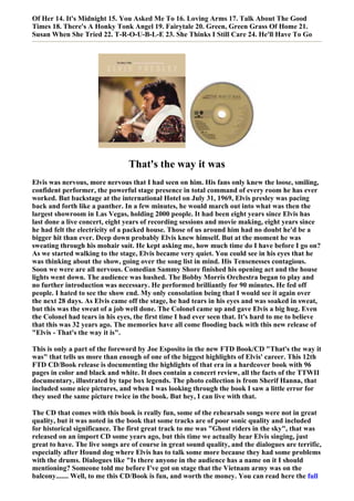 Of Her 14. It's Midnight 15. You Asked Me To 16. Loving Arms 17. Talk About The Good
Times 18. There's A Honky Tonk Angel 19. Fairytale 20. Green, Green Grass Of Home 21.
Susan When She Tried 22. T-R-O-U-B-L-E 23. She Thinks I Still Care 24. He'll Have To Go




                                 That's the way it was
Elvis was nervous, more nervous that I had seen on him. His fans only knew the loose, smiling,
confident performer, the powerful stage presence in total command of every room he has ever
worked. But backstage at the international Hotel on July 31, 1969, Elvis presley was pacing
back and forth like a panther. In a few minutes, he would march out into what was then the
largest showroom in Las Vegas, holding 2000 people. It had been eight years since Elvis has
last done a live concert, eight years of recording sessions and movie making, eight years since
he had felt the electricity of a packed house. Those of us around him had no doubt he'd be a
bigger hit than ever. Deep down probably Elvis knew himself. But at the moment he was
sweating through his mohair suit. He kept asking me, how much time do I have before I go on?
As we started walking to the stage, Elvis became very quiet. You could see in his eyes that he
was thinking about the show, going over the song list in mind. His Tensenesses contagious.
Soon we were are all nervous. Comedian Sammy Shore finished his opening act and the house
lights went down. The audience was hushed. The Bobby Morris Orchestra began to play and
no further introduction was necessary. He performed brilliantly for 90 minutes. He fed off
people. I hated to see the show end. My only consolation being that I would see it again over
the next 28 days. As Elvis came off the stage, he had tears in his eyes and was soaked in sweat,
but this was the sweat of a job well done. The Colonel came up and gave Elvis a big hug. Even
the Colonel had tears in his eyes, the first time I had ever seen that. It's hard to me to believe
that this was 32 years ago. The memories have all come flooding back with this new release of
"Elvis - That's the way it is".

This is only a part of the foreword by Joe Esposito in the new FTD Book/CD "That's the way it
was" that tells us more than enough of one of the biggest highlights of Elvis' career. This 12th
FTD CD/Book release is documenting the highlights of that era in a hardcover book with 96
pages in color and black and white. It does contain a concert review, all the facts of the TTWII
documentary, illustrated by tape box legends. The photo collection is from Sherif Hanna, that
included some nice pictures, and when I was looking through the book I saw a little error for
they used the same picture twice in the book. But hey, I can live with that.

The CD that comes with this book is really fun, some of the rehearsals songs were not in great
quality, but it was noted in the book that some tracks are of poor sonic quality and included
for historical significance. The first great track to me was "Ghost riders in the sky", that was
released on an import CD some years ago, but this time we actually hear Elvis singing, just
great to have. The live songs are of course in great sound quality, and the dialogues are terrific,
especially after Hound dog where Elvis has to talk some more because they had some problems
with the drums. Dialogues like "Is there anyone in the audience has a name on it I should
mentioning? Someone told me before I've got on stage that the Vietnam army was on the
balcony....... Well, to me this CD/Book is fun, and worth the money. You can read here the full
 