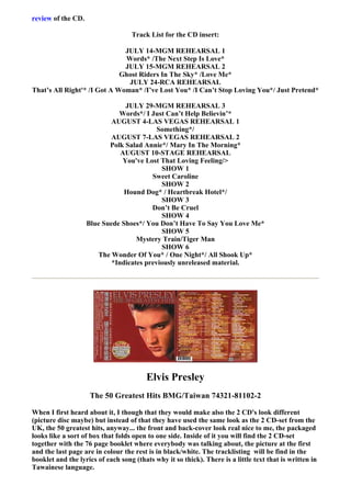 review of the CD.

                                   Track List for the CD insert:

                              JULY 14-MGM REHEARSAL 1
                              Words* /The Next Step Is Love*
                              JULY 15-MGM REHEARSAL 2
                             Ghost Riders In The Sky* /Love Me*
                               JULY 24-RCA REHEARSAL
That’s All Right'* /I Got A Woman* /I’ve Lost You* /I Can’t Stop Loving You*/ Just Pretend*

                                JULY 29-MGM REHEARSAL 3
                              Words*/ I Just Can’t Help Believin’*
                            AUGUST 4-LAS VEGAS REHEARSAL 1
                                           Something*/
                            AUGUST 7-LAS VEGAS REHEARSAL 2
                           Polk Salad Annie*/ Mary In The Morning*
                               AUGUST 10-STAGE REHEARSAL
                               You've Lost That Loving Feeling/>
                                            SHOW 1
                                         Sweet Caroline
                                            SHOW 2
                                Hound Dog* / Heartbreak Hotel*/
                                            SHOW 3
                                         Don’t Be Cruel
                                            SHOW 4
                    Blue Suede Shoes*/ You Don’t Have To Say You Love Me*
                                            SHOW 5
                                    Mystery Train/Tiger Man
                                            SHOW 6
                       The Wonder Of You* / One Night*/ All Shook Up*
                            *Indicates previously unreleased material.




                                         Elvis Presley
                     The 50 Greatest Hits BMG/Taiwan 74321-81102-2

When I first heard about it, I though that they would make also the 2 CD's look different
(picture disc maybe) but instead of that they have used the same look as the 2 CD-set from the
UK, the 50 greatest hits, anyway... the front and back-cover look real nice to me, the packaged
looks like a sort of box that folds open to one side. Inside of it you will find the 2 CD-set
together with the 76 page booklet where everybody was talking about, the picture at the first
and the last page are in colour the rest is in black/white. The tracklisting will be find in the
booklet and the lyrics of each song (thats why it so thick). There is a little text that is written in
Tawainese language.
 