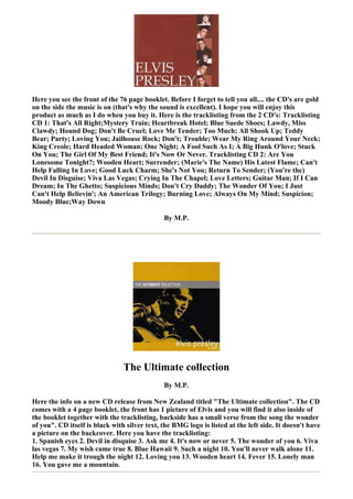 Here you see the front of the 76 page booklet. Before I forget to tell you all.... the CD's are gold
on the side the music is on (that's why the sound is excellent). I hope you will enjoy this
product as much as I do when you buy it. Here is the tracklisting from the 2 CD's: Tracklisting
CD 1: That's All Right;Mystery Train; Heartbreak Hotel; Blue Suede Shoes; Lawdy, Miss
Clawdy; Hound Dog; Don't Be Cruel; Love Me Tender; Too Much; All Shook Up; Teddy
Bear; Party; Loving You; Jailhouse Rock; Don't; Trouble; Wear My Ring Around Your Neck;
King Creole; Hard Headed Woman; One Night; A Fool Such As I; A Big Hunk O'love; Stuck
On You; The Girl Of My Best Friend; It's Now Or Never. Tracklisting CD 2: Are You
Lonesome Tonight?; Wooden Heart; Surrender; (Marie's The Name) His Latest Flame; Can't
Help Falling In Love; Good Luck Charm; She's Not You; Return To Sender; (You're the)
Devil In Disguise; Viva Las Vegas; Crying In The Chapel; Love Letters; Guitar Man; If I Can
Dream; In The Ghetto; Suspicious Minds; Don't Cry Daddy; The Wonder Of You; I Just
Can't Help Believin'; An American Trilogy; Burning Love; Always On My Mind; Suspicion;
Moody Blue;Way Down

                                              By M.P.




                                The Ultimate collection
                                              By M.P.

Here the info on a new CD release from New Zealand titled "The Ultimate collection". The CD
comes with a 4 page booklet, the front has 1 picture of Elvis and you will find it also inside of
the booklet together with the tracklisting, backside has a small verse from the song the wonder
of you". CD itself is black with silver text, the BMG logo is listed at the left side. It doesn't have
a picture on the backcover. Here you have the tracklisting:
1. Spanish eyes 2. Devil in disquise 3. Ask me 4. It's now or never 5. The wonder of you 6. Viva
las vegas 7. My wish came true 8. Blue Hawaii 9. Such a night 10. You'll never walk alone 11.
Help me make it trough the night 12. Loving you 13. Wooden heart 14. Fever 15. Lonely man
16. You gave me a mountain.
 