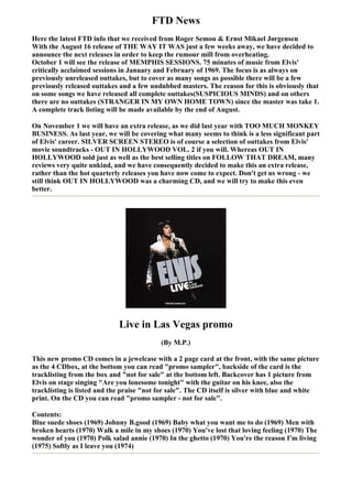 FTD News
Here the latest FTD info that we received from Roger Semon & Ernst Mikael Jørgensen
With the August 16 release of THE WAY IT WAS just a few weeks away, we have decided to
announce the next releases in order to keep the rumour mill from overheating.
October 1 will see the release of MEMPHIS SESSIONS. 75 minutes of music from Elvis'
critically acclaimed sessions in January and February of 1969. The focus is as always on
previously unreleased outtakes, but to cover as many songs as possible there will be a few
previously released outtakes and a few undubbed masters. The reason for this is obviously that
on some songs we have released all complete outtakes(SUSPICIOUS MINDS) and on others
there are no outtakes (STRANGER IN MY OWN HOME TOWN) since the master was take 1.
A complete track listing will be made available by the end of August.

On November 1 we will have an extra release, as we did last year with TOO MUCH MONKEY
BUSINESS. As last year, we will be covering what many seems to think is a less significant part
of Elvis' career. SILVER SCREEN STEREO is of course a selection of outtakes from Elvis'
movie soundtracks - OUT IN HOLLYWOOD VOL. 2 if you will. Whereas OUT IN
HOLLYWOOD sold just as well as the best selling titles on FOLLOW THAT DREAM, many
reviews very quite unkind, and we have consequently decided to make this an extra release,
rather than the hot quarterly releases you have now come to expect. Don't get us wrong - we
still think OUT IN HOLLYWOOD was a charming CD, and we will try to make this even
better.




                             Live in Las Vegas promo
                                           (By M.P.)

This new promo CD comes in a jewelcase with a 2 page card at the front, with the same picture
as the 4 CDbox, at the bottom you can read "promo sampler", backside of the card is the
tracklisting from the box and "not for sale" at the bottom left. Backcover has 1 picture from
Elvis on stage singing "Are you lonesome tonight" with the guitar on his knee, also the
tracklisting is listed and the praise "not for sale". The CD itself is silver with blue and white
print. On the CD you can read "promo sampler - not for sale".

Contents:
Blue suede shoes (1969) Johnny B.good (1969) Baby what you want me to do (1969) Men with
broken hearts (1970) Walk a mile in my shoes (1970) You've lost that loving feeling (1970) The
wonder of you (1970) Polk salad annie (1970) In the ghetto (1970) You're the reason I'm living
(1975) Softly as I leave you (1974)
 