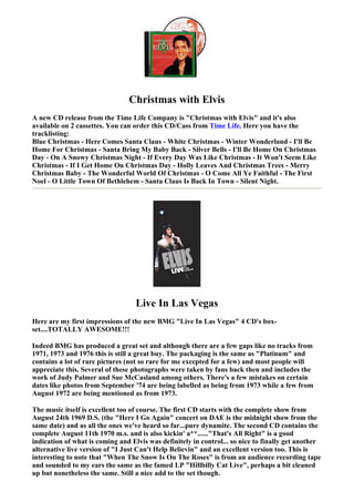 Christmas with Elvis
A new CD release from the Time Life Company is "Christmas with Elvis" and it's also
available on 2 cassettes. You can order this CD/Cass from Time Life. Here you have the
tracklisting:
Blue Christmas - Here Comes Santa Claus - White Christmas - Winter Wonderland - I'll Be
Home For Christmas - Santa Bring My Baby Back - Silver Bells - I'll Be Home On Christmas
Day - On A Snowy Christmas Night - If Every Day Was Like Christmas - It Won't Seem Like
Christmas - If I Get Home On Christmas Day - Holly Leaves And Christmas Trees - Merry
Christmas Baby - The Wonderful World Of Christmas - O Come All Ye Faithful - The First
Noel - O Little Town Of Bethlehem - Santa Claus Is Back In Town - Silent Night.




                                   Live In Las Vegas
Here are my first impressions of the new BMG "Live In Las Vegas" 4 CD's box-
set....TOTALLY AWESOME!!!

Indeed BMG has produced a great set and although there are a few gaps like no tracks from
1971, 1973 and 1976 this is still a great buy. The packaging is the same as "Platinum" and
contains a lot of rare pictures (not so rare for me excepted for a few) and most people will
appreciate this. Several of these photographs were taken by fans back then and includes the
work of Judy Palmer and Sue McCasland among others. There's a few mistakes on certain
dates like photos from September '74 are being labelled as being from 1973 while a few from
August 1972 are being mentioned as from 1973.

The music itself is excellent too of course. The first CD starts with the complete show from
August 24th 1969 D.S. (the "Here I Go Again" concert on DAE is the midnight show from the
same date) and as all the ones we've heard so far...pure dynamite. The second CD contains the
complete August 11th 1970 m.s. and is also kickin' a**......"That's All Right" is a good
indication of what is coming and Elvis was definitely in control... so nice to finally get another
alternative live version of "I Just Can't Help Believin" and an excellent version too. This is
interesting to note that "When The Snow Is On The Roses" is from an audience recording tape
and sounded to my ears the same as the famed LP "Hillbilly Cat Live", perhaps a bit cleaned
up but nonetheless the same. Still a nice add to the set though.
 