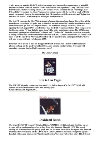 A nice surprise was the third CD,indeed the sound was improved on many songs or should I
say instead better remixed...several tracks benefit from this,especially "Long Tall Sally" and
Little Sister/Get Back" among others. A lot of those tracks sounded flat on "Burning Love"
CD and the "revamped On Stage" version, but not anymore with the excellent work of BMG
sound engineers.I thought I wouldn't play that CD too often...well I was wrong as I'll play it as
much as the others...BMG really did a nice job on those tracks.

The last CD contains the May '56 tracks and of course the soundboard recordings. Overall the
soundboard recordings are quite nice to hear but noticed some didn't really sound much better
than some we've got into the "import world", for instance I thought the tracks from the
opening show of August 1974 sound similar that the DAE release and better when compared to
the Baxter outing "If You Talk In Your Sleep".The latter song from August 21st 1974 is very
very good...perhaps one of the best I've heard and "I'm Leavin" from the same date is equally
a strong version after the humerous introduction by Elvis. "Green Green Grass Of Home" and
most of all the ones from March & December '75 are excellent and a nice proof that Elvis was
still able to sing well and rock beyond 1973.

Somehow I was afraid to be a bit disappointed with this set..well I'm not and in fact quite
pleased so keep up the good work.Hey BMG...how about a similar set in a few years with
materials recorded during Elvis' numerous tours?

                                       The Crazy Canuck




                                   Live in Las Vegas
The UK 5 LP digitally remastered box set of Live In Las Vegas (Cat No: ELVIS108) will
contain exclusive rare memorabilia and photographs.
Release Date: 13th August 2001.




                                    Dixieland Rocks
The latest BMG/FTD release "Dixieland Rocks" (74321 86138-2) is out, and this time we are
treated with a good soundboard recording from Murfeesboro, May 6th 1975. The sound
quality for this soundboard is pretty good, and for the show itself it is a darn good one. Some of
the tracks has been issued on the CD "Live in Dallas", that was released a long time ago as a
Fanclub edition and later on the "Golden celebration" box-set. Full review later. This CD is of
 