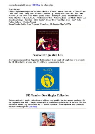 course also available on our FTD Shop for a fair price.

Track listing:
(2001: A Space Odyssey) - See See Rider - I Got A Woman / Amen- Love Me - If You Love Me
- You Don't Have To Say You Love Me - All Shook Up - Teddy Bear / Don't Be Cruel - The
Wonder Of You - Polk Salad Annie - (Band Intros) - Johnny B. Goode - (Hail Hail Rock'n
Roll) - My Boy - T.R.O.U.B.L.E. - I'll Remember You - Why Me, Lord - Let Me Be There - An
American Trilogy - Fairytale - Little Darlin' - Funny How Time Slips Away - Can't Help
Falling In Love - (Closing Vamp)
Bonus Tracks, Bridge Over Troubled Water Love Me Tender (May 7, 1975)




                              Promo Live greatest hits
A new promo release from Argentina that is out now is a 2 track CD single that is to promote
the CD Elvis the live greatest hits. We will have copies soon in stock.




                     UK Number One Singles Collection
The now deleted #1 singles collection was sold out very quickly, but here's some good news for
the vinyl collectors. The 17 singles box set will be re-released again in the UK on June 25th, but
this time it will be very limited and the 7"s will be coloured!! More info later. You can order
this box-set through the Elvis shop.
 